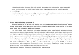 Pada diabetes tipe I terdapat bukti adanya suatu respon autoimun. Ini merupakan respon abnormal dimana antibody terarah pada
jaringan normal tubuh dengan cara bereaksi terhadap jaringan tersebut yang dianggapnya seolah-olah sebagai jaringan asing.
c. Faktor lingkungan
Faktor eksternal yang dapat memicu destruksi sel β pancreas, sebagai contoh hasil penyelidikan menyatakan bahwa virus atau toksin
tertentu dapat memicu proses autoimun yang dapat menimbulkan destuksi sel β pancreas.
2. Diabetes Melitus tak tergantung insulin (DMTTI)
Secara pasti penyebab dari DM tipe II ini belum diketahui, factor genetic diperkirakan memegang peranan dalam proses terjadinya
resistensi insulin. Diabetes Melitus tak tergantung insulin (DMTTI) penyakitnya mempunyai pola familiar yang kuat. DMTTI ditandai
dengan kelainan dalam sekresi insulin maupun dalam kerja insulin.
Pada awalnya tampak terdapat resistensi dari sel-sel sasaran terhadap kerja insulin. Insulin mula-mula mengikat dirinya kepada
reseptor-reseptor permukaan sel tertentu, kemudian terjadi reaksi intraselluler yang meningkatkan transport glukosa menembus membran
sel. Pada pasien dengan DMTTI terdapat kelainan dalam pengikatan insulin dengan reseptor. Hal ini dapat disebabkan oleh berkurangnya
jumlah tempat reseptor yang responsif insulin pada membran sel. Akibatnya terjadi penggabungan abnormal antara komplek reseptor
insulin dengan system transport glukosa. Kadar glukosa normal dapat dipertahankan dalam waktu yang cukup lama dan meningkatkan
sekresi insulin, tetapi pada akhirnya sekresi insulin yang beredar tidak lagi memadai untuk mempertahankan euglikemia (Price,
1995 cit Indriastuti 2008). Diabetes Melitus tipe II disebut juga Diabetes Melitus tidak tergantung insulin (DMTTI) atau Non Insulin
Dependent Diabetes Melitus (NIDDM) yang merupakan suatu kelompok heterogen bentuk-bentuk Diabetes yang lebih ringan, terutama
dijumpai pada orang dewasa, tetapi terkadang dapat timbul pada masa kanak-kanak.
Faktor risiko yang berhubungan dengan proses terjadinya DM tipe II, diantaranya adalah:
 
