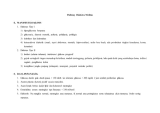 Pathway Diabetes Melitus
E. MANIFESTASI KLINIS
1. Diabetes Tipe I
1) hiperglikemia berpuasa
2) glukosuria, diuresis osmotik, poliuria, polidipsia, polifagia
3) keletihan dan kelemahan
4) ketoasidosis diabetik (mual, nyeri abdomen, muntah, hiperventilasi, nafas bau buah, ada perubahan tingkat kesadaran, koma,
kematian)
2. Diabetes Tipe II
1) lambat (selama tahunan), intoleransi glukosa progresif
2) gejala seringkali ringan mencakup keletihan, mudah tersinggung, poliuria, polidipsia, luka pada kulit yang sembuhnya lama, infeksi
vaginal, penglihatan kabur
3) komplikasi jangka panjang (retinopati, neuropati, penyakit vaskular perifer)
F. DATA PENUNJANG
1. Glukosa darah: gula darah puasa > 130 ml/dl, tes toleransi glukosa > 200 mg/dl, 2 jam setelah pemberian glukosa.
2. Aseton plasma (keton) positif secara mencolok.
3. Asam lemak bebas: kadar lipid dan kolesterol meningkat
4. Osmolalitas serum: meningkat tapi biasanya < 330 mOsm/I
5. Elektrolit: Na mungkin normal, meningkat atau menurun, K normal atau peningkatan semu selanjutnya akan menurun, fosfor sering
menurun.
 