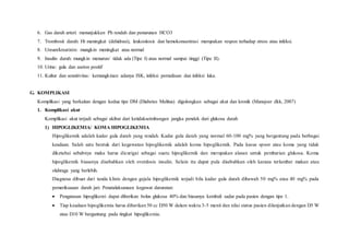 6. Gas darah arteri: menunjukkan Ph rendah dan penurunan HCO3
7. Trombosit darah: Ht meningkat (dehidrasi), leukositosis dan hemokonsentrasi merupakan respon terhadap stress atau infeksi.
8. Ureum/kreatinin: mungkin meningkat atau normal
9. Insulin darah: mungkin menurun/ tidak ada (Tipe I) atau normal sampai tinggi (Tipe II).
10. Urine: gula dan aseton positif
11. Kultur dan sensitivitas: kemungkinan adanya ISK, infeksi pernafasan dan infeksi luka.
G. KOMPLIKASI
Komplikasi yang berkaitan dengan kedua tipe DM (Diabetes Melitus) digolongkan sebagai akut dan kronik (Mansjoer dkk, 2007)
1. Komplikasi akut
Komplikasi akut terjadi sebagai akibat dari ketidakseimbangan jangka pendek dari glukosa darah
1) HIPOGLIKEMIA/ KOMA HIPOGLIKEMIA
Hipoglikemik adalah kadar gula darah yang rendah. Kadar gula darah yang normal 60-100 mg% yang bergantung pada berbagai
keadaan. Salah satu bentuk dari kegawatan hipoglikemik adalah koma hipoglikemik. Pada kasus spoor atau koma yang tidak
diketahui sebabnya maka harus dicurigai sebagai suatu hipoglikemik dan merupakan alasan untuk pembarian glukosa. Koma
hipoglikemik biasanya disebabkan oleh overdosis insulin. Selain itu dapat pula disebabkan oleh karana terlambat makan atau
olahraga yang berlebih.
Diagnosa dibuat dari tanda klinis dengan gejala hipoglikemik terjadi bila kadar gula darah dibawah 50 mg% atau 40 mg% pada
pemeriksaaan darah jari. Penatalaksanaan kegawat daruratan:
 Pengatasan hipoglikemi dapat diberikan bolus glukosa 40% dan biasanya kembali sadar pada pasien dengan tipe 1.
 Tiap keadaan hipoglikemia harus diberikan 50 cc D50 W dalam waktu 3-5 menit dan nilai status pasien dilanjutkan dengan D5 W
atau D10 W bergantung pada tingkat hipoglikemia.
 