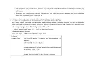  Pada hipoglikemik yang disebabkan oleh pemberian long-acting insulin dan pemberian diabetic oral maka diperlukan infuse yang
berkelanjutan.
 Hipoglikemi yang disebabkan oleh kegagalan glikoneogenesis yang terjadi pada penyakit hati, ginjal, dan jantung maka harus
diatasi factor penyebab kegagalan ketiga organ ini.
2) SINDROM HIPERGLIKEMIK HIPEROSMOLAR NON KETOTIK (HHNC/ HONK)
HONK adalah keadaan hiperglikemi dan hiperosmoliti tanpa terdapatnya ketosis. Konsentrasi gula darah lebih dari 600 mg bahkan
sampai 2000, tidak terdapat aseton, osmolitas darah tinggi melewati 350 mOsm perkilogram, tidak terdapat asidosis dan fungsi ginjal
pada umumnya terganggu dimana BUN banding kreatinin lebih dari 30 :
1. Elektrolit natrium berkisar antara 100 – 150 mEq per liter kalium bervariasi.
Penatalaksanan kegawat daruratan:
Terapi sama dengan KAD (Ketoasidosis Diabetic) dengan skema
IV Cairan
1 sampai 12 jam NaCl 0,9% bila natrium 130 mEq/liter atau osmolitas plasma 330
mOsm/liter
NaCl 0.45% bila diatas 145 mEq/liter
Dibutuhkan 8 sampai 12 liter dari cairan selama 24 jam menggantikan
air yang hilang selama 12 jam
Bila gula darah 250 sampai 300 mg/dl berikan 5% dekstrose
 