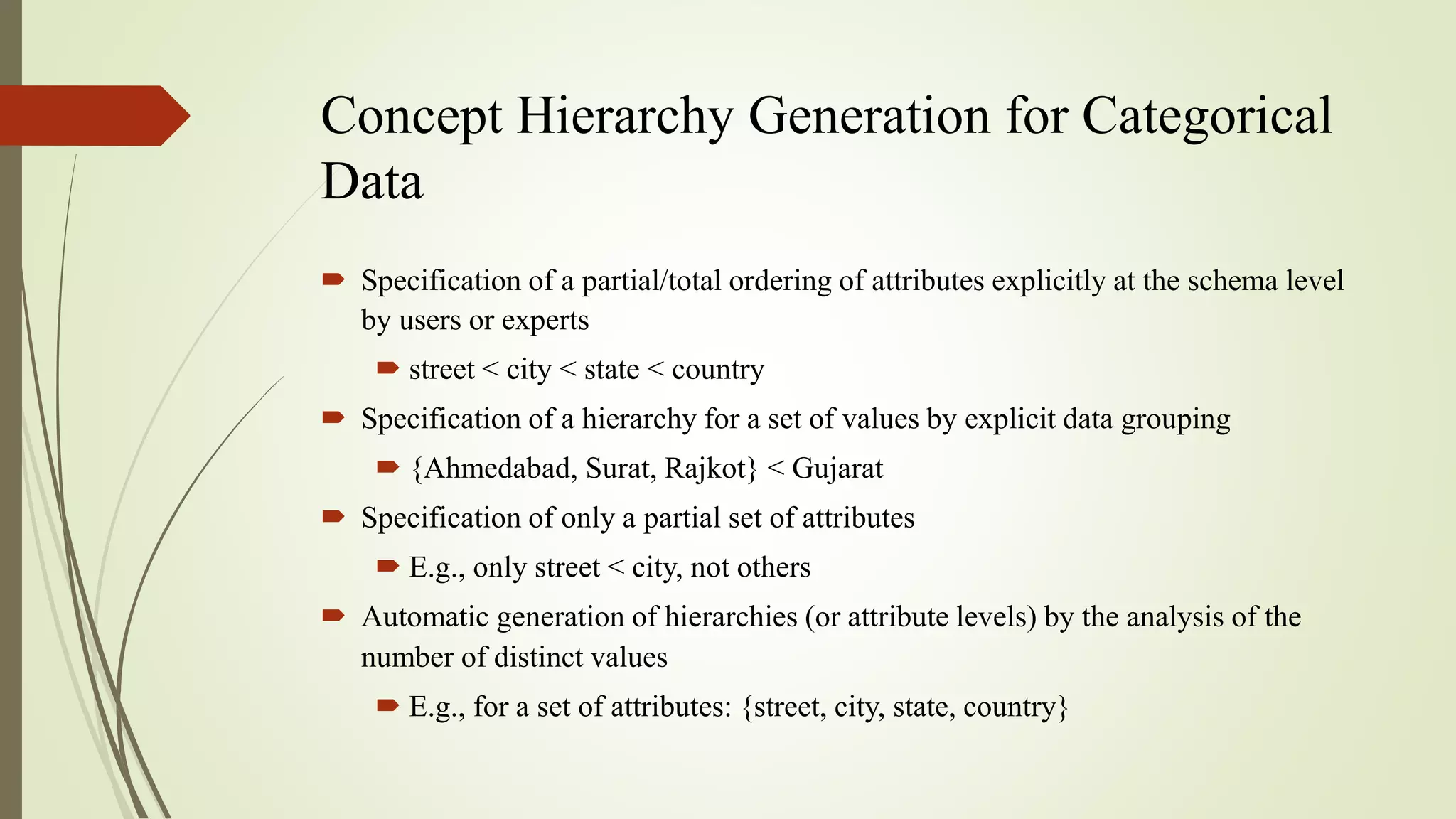 Concept Hierarchy Generation for Categorical
Data
 Specification of a partial/total ordering of attributes explicitly at the schema level
by users or experts
 street < city < state < country
 Specification of a hierarchy for a set of values by explicit data grouping
 {Ahmedabad, Surat, Rajkot} < Gujarat
 Specification of only a partial set of attributes
 E.g., only street < city, not others
 Automatic generation of hierarchies (or attribute levels) by the analysis of the
number of distinct values
 E.g., for a set of attributes: {street, city, state, country}
 