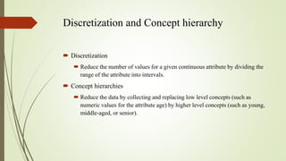 Discretization and Concept hierarchy
 Discretization
 Reduce the number of values for a given continuous attribute by dividing the
range of the attribute into intervals.
 Concept hierarchies
 Reduce the data by collecting and replacing low level concepts (such as
numeric values for the attribute age) by higher level concepts (such as young,
middle-aged, or senior).
 