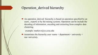 Operation_derived hierarchy
 An operation_derived hierarchy is based on operation specified by an
users , experts or by the mining systems. Operation can be include the
decoding of information, encoding and extracting from complex data
clustering.
example: markovz@cs.ccsu.edu
 instantiates the hierarchy user−name < department < university <
usa−univeristy.
 