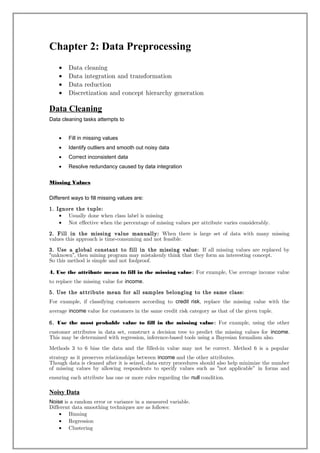 Chapter 2: Data Preprocessing
• Data cleaning
• Data integration and transformation
• Data reduction
• Discretization and concept hierarchy generation
Data Cleaning
Data cleaning tasks attempts to
• Fill in missing values
• Identify outliers and smooth out noisy data
• Correct inconsistent data
• Resolve redundancy caused by data integration
Missing Values
Different ways to fill missing values are:
1. Ignore the tuple:
• Usually done when class label is missing
• Not effective when the percentage of missing values per attribute varies considerably.
2. Fill in the missing value manually: When there is large set of data with many missing
values this approach is time-consuming and not feasible.
3. Use a global constant to fill in the missing value: If all missing values are replaced by
unknown , then mining program“ ” may mistakenly think that they form an interesting concept.
So this method is simple and not foolproof.
4. Use the attribute mean to fill in the missing value: For example, Use average income value
to replace the missing value for income.
5. Use the attribute mean for all samples belonging to the same class:
For example, if classifying customers according to credit risk, replace the missing value with the
average income value for customers in the same credit risk category as that of the given tuple.
6. Use the most probable value to fill in the missing value: For example, using the other
customer attributes in data set, construct a decision tree to predict the missing values for income.
This may be determined with regression, inference-based tools using a Bayesian formalism also.
Methods 3 to 6 bias the data and the filled-in value may not be correct. Method 6 is a popular
strategy as it preserves relationships between income and the other attributes.
Though data is cleaned after it is seized, data entry procedures should also help minimize the number
of missing values by allowing respondents to specify values such as not applicable" in forms and“
ensuring each attribute has one or more rules regarding the null condition.
Noisy Data
Noise is a random error or variance in a measured variable.
Different data smoothing techniques are as follows:
• Binning
• Regression
• Clustering
 