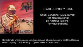 DEATH – LEPROSY (1988)
Chuck Schuldiner (Guitarra/Voz)
Rick Rozz (Guitarra)
Bill Andrews (Bateria)
Terry Butler (Baixo)
Considerado unanimemente um dos principais álbuns do género, contém clássicos
como “Leprosy”, “Pull the Plug”, “Open Casket” e “Born Dead”.
 