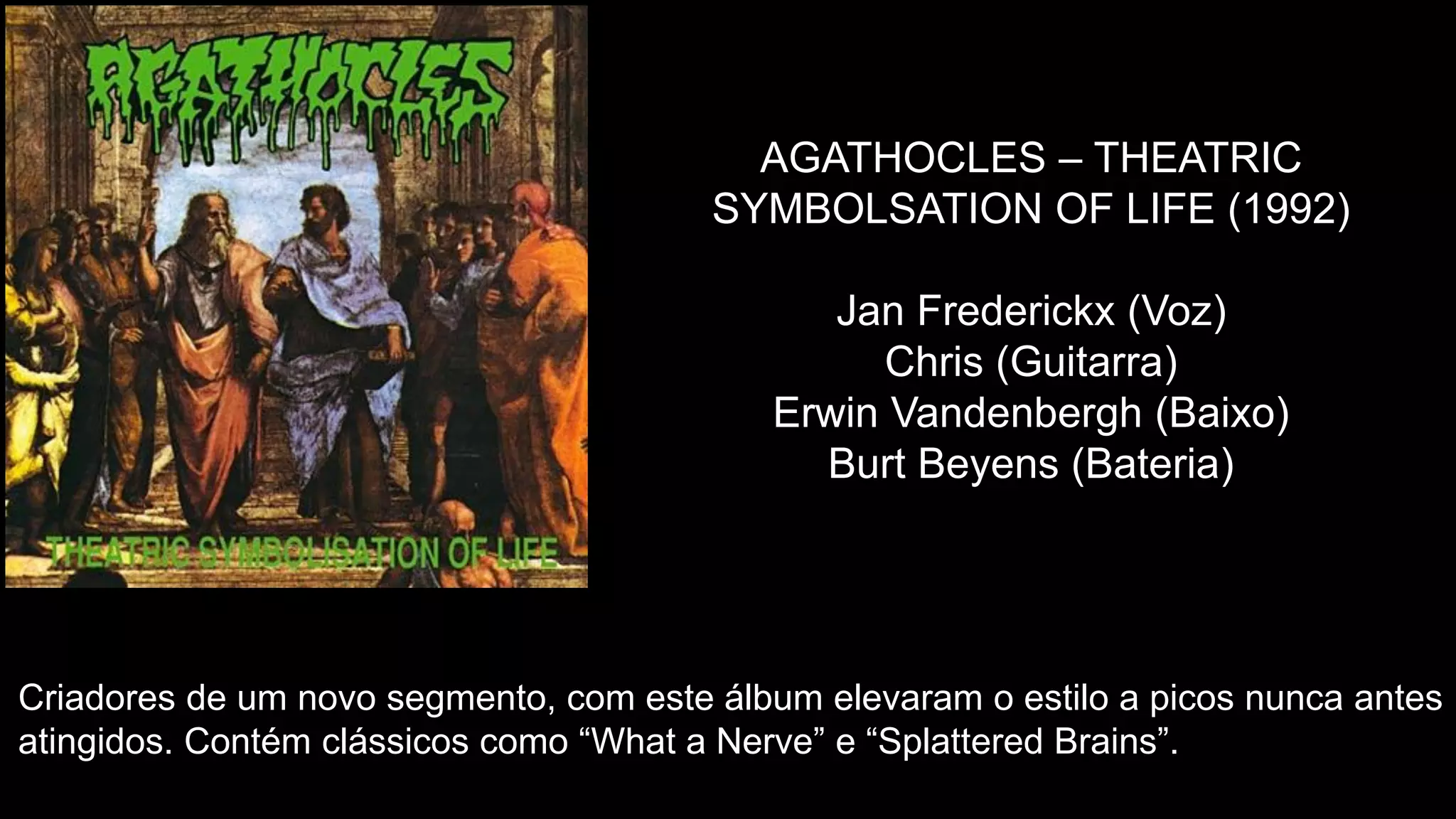 AGATHOCLES – THEATRIC
SYMBOLSATION OF LIFE (1992)
Jan Frederickx (Voz)
Chris (Guitarra)
Erwin Vandenbergh (Baixo)
Burt Beyens (Bateria)
Criadores de um novo segmento, com este álbum elevaram o estilo a picos nunca antes
atingidos. Contém clássicos como “What a Nerve” e “Splattered Brains”.
 