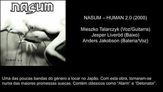 NASUM – HUMAN 2.0 (2000)
Mieszko Talarczyk (Voz/Guitarra)
Jesper Liveröd (Baixo)
Anders Jakobson (Bateria/Voz)
Uma das poucas bandas do género a tocar no Japão. Com esta obra, tornaram-se
numa das maiores promessas suecas. Contém clássicos como “Alarm” e “Detonator”.
 
