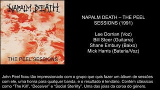 NAPALM DEATH – THE PEEL
SESSIONS (1991)
Lee Dorrian (Voz)
Bill Steer (Guitarra)
Shane Embury (Baixo)
Mick Harris (Bateria/Voz)
John Peel ficou tão impressionado com o grupo que quis fazer um álbum de sessões
com ele, uma honra para qualquer banda, e o resultado é lendário. Contém clássicos
como “The Kill”, “Deceiver” e “Social Sterility”. Uma das joias da coroa do género.
 