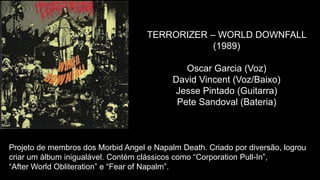 TERRORIZER – WORLD DOWNFALL
(1989)
Oscar Garcia (Voz)
David Vincent (Voz/Baixo)
Jesse Pintado (Guitarra)
Pete Sandoval (Bateria)
Projeto de membros dos Morbid Angel e Napalm Death. Criado por diversão, logrou
criar um álbum inigualável. Contém clássicos como “Corporation Pull-In”,
“After World Obliteration” e “Fear of Napalm”.
 