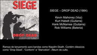 Rampa de lançamento para bandas como Napalm Death. Contém clássicos
como “Drop Dead”, “Conform” e “Starvation”. Álbum de culto.
SIEGE – DROP DEAD (1984)
Kevin Mahoney (Voz)
Kurt Habelt (Guitarra)
Hank McNamee (Guitarra)
Rob Williams (Bateria)
 