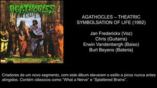 AGATHOCLES – THEATRIC
SYMBOLSATION OF LIFE (1992)
Jan Frederickx (Voz)
Chris (Guitarra)
Erwin Vandenbergh (Baixo)
Burt Beyens (Bateria)
Criadores de um novo segmento, com este álbum elevaram o estilo a picos nunca antes
atingidos. Contém clássicos como “What a Nerve” e “Splattered Brains”.
 