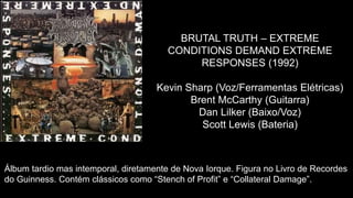 BRUTAL TRUTH – EXTREME
CONDITIONS DEMAND EXTREME
RESPONSES (1992)
Kevin Sharp (Voz/Ferramentas Elétricas)
Brent McCarthy (Guitarra)
Dan Lilker (Baixo/Voz)
Scott Lewis (Bateria)
Álbum tardio mas intemporal, diretamente de Nova Iorque. Figura no Livro de Recordes
do Guinness. Contém clássicos como “Stench of Profit” e “Collateral Damage”.
 