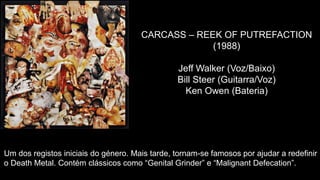 CARCASS – REEK OF PUTREFACTION
(1988)
Jeff Walker (Voz/Baixo)
Bill Steer (Guitarra/Voz)
Ken Owen (Bateria)
Um dos registos iniciais do género. Mais tarde, tornam-se famosos por ajudar a redefinir
o Death Metal. Contém clássicos como “Genital Grinder” e “Malignant Defecation”.
 