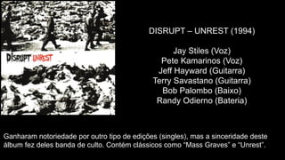 DISRUPT – UNREST (1994)
Jay Stiles (Voz)
Pete Kamarinos (Voz)
Jeff Hayward (Guitarra)
Terry Savastano (Guitarra)
Bob Palombo (Baixo)
Randy Odierno (Bateria)
Ganharam notoriedade por outro tipo de edições (singles), mas a sinceridade deste
álbum fez deles banda de culto. Contém clássicos como “Mass Graves” e “Unrest”.
 