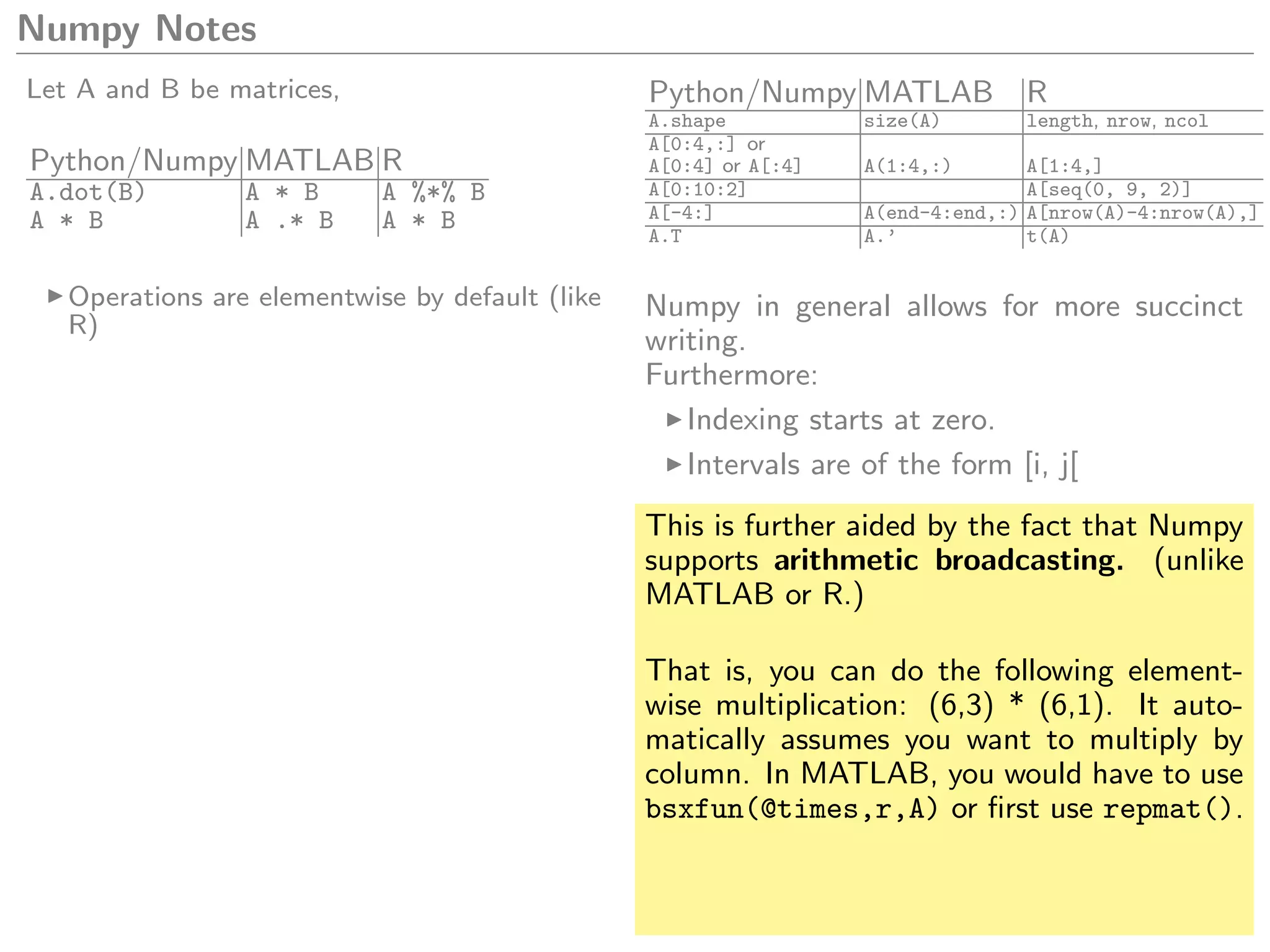 Numpy Notes
Let A and B be matrices,
Python/Numpy MATLAB R
A.dot(B) A * B A %*% B
A * B A .* B A * B
Operations are elementwise by default (like
R)
Python/Numpy MATLAB R
A.shape size(A) length, nrow, ncol
A[0:4,:] or
A[0:4] or A[:4] A(1:4,:) A[1:4,]
A[0:10:2] A[seq(0, 9, 2)]
A[-4:] A(end-4:end,:) A[nrow(A)-4:nrow(A),]
A.T A.’ t(A)
Numpy in general allows for more succinct
writing.
Furthermore:
Indexing starts at zero.
Intervals are of the form [i, j[
This is further aided by the fact that Numpy
supports arithmetic broadcasting. (unlike
MATLAB or R.)
That is, you can do the following element-
wise multiplication: (6,3) * (6,1). It auto-
matically assumes you want to multiply by
column. In MATLAB, you would have to use
bsxfun(@times,r,A) or ﬁrst use repmat().
 