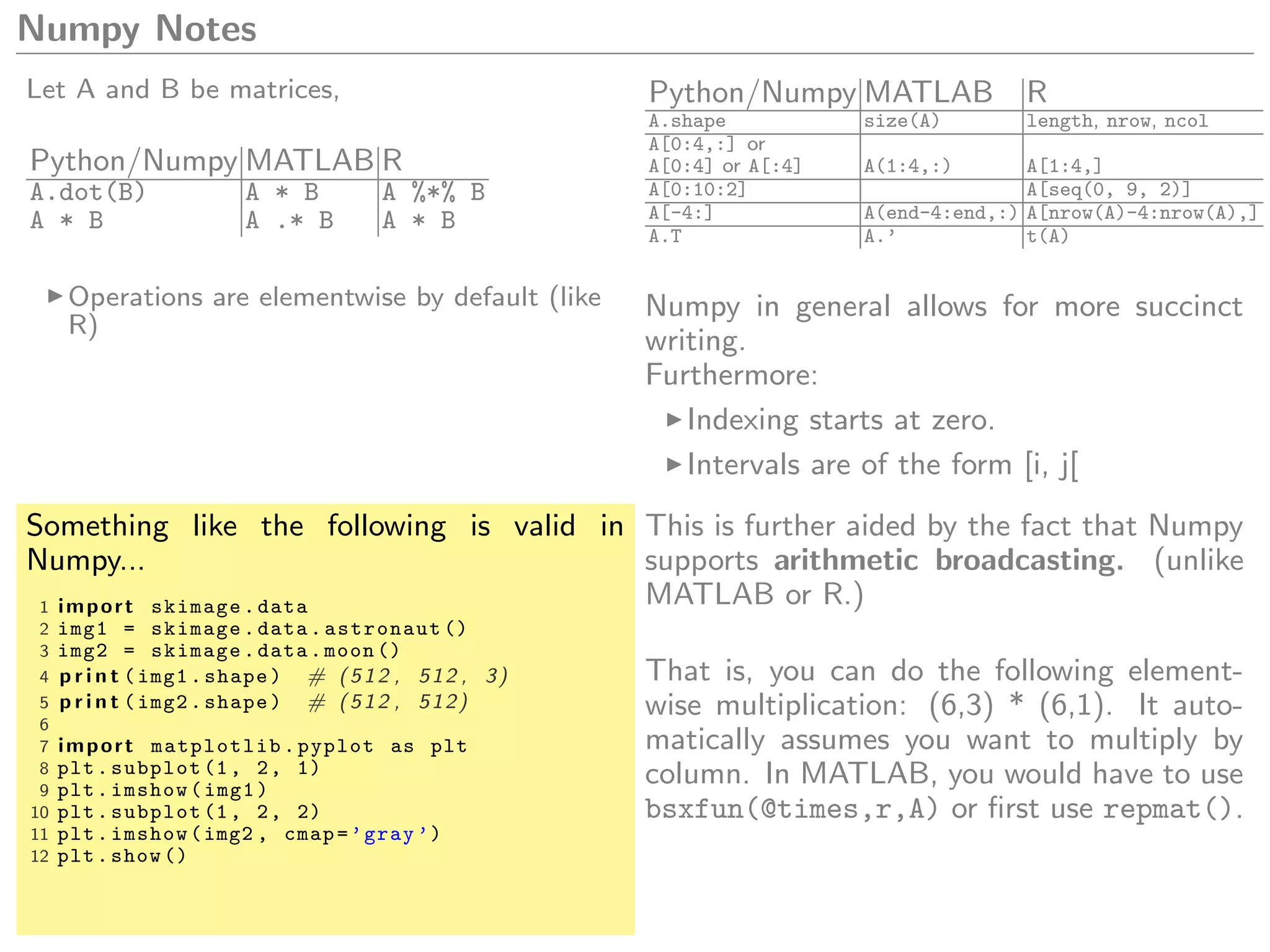Numpy Notes
Let A and B be matrices,
Python/Numpy MATLAB R
A.dot(B) A * B A %*% B
A * B A .* B A * B
Operations are elementwise by default (like
R)
Python/Numpy MATLAB R
A.shape size(A) length, nrow, ncol
A[0:4,:] or
A[0:4] or A[:4] A(1:4,:) A[1:4,]
A[0:10:2] A[seq(0, 9, 2)]
A[-4:] A(end-4:end,:) A[nrow(A)-4:nrow(A),]
A.T A.’ t(A)
Numpy in general allows for more succinct
writing.
Furthermore:
Indexing starts at zero.
Intervals are of the form [i, j[
Something like the following is valid in
Numpy...
1 import skimage.data
2 img1 = skimage.data.astronaut ()
3 img2 = skimage.data.moon ()
4 p r i n t (img1.shape) # (512 , 512 , 3)
5 p r i n t (img2.shape) # (512 , 512)
6
7 import matplotlib.pyplot as plt
8 plt.subplot (1, 2, 1)
9 plt.imshow(img1)
10 plt.subplot (1, 2, 2)
11 plt.imshow(img2 , cmap=’gray ’)
12 plt.show ()
This is further aided by the fact that Numpy
supports arithmetic broadcasting. (unlike
MATLAB or R.)
That is, you can do the following element-
wise multiplication: (6,3) * (6,1). It auto-
matically assumes you want to multiply by
column. In MATLAB, you would have to use
bsxfun(@times,r,A) or ﬁrst use repmat().
 