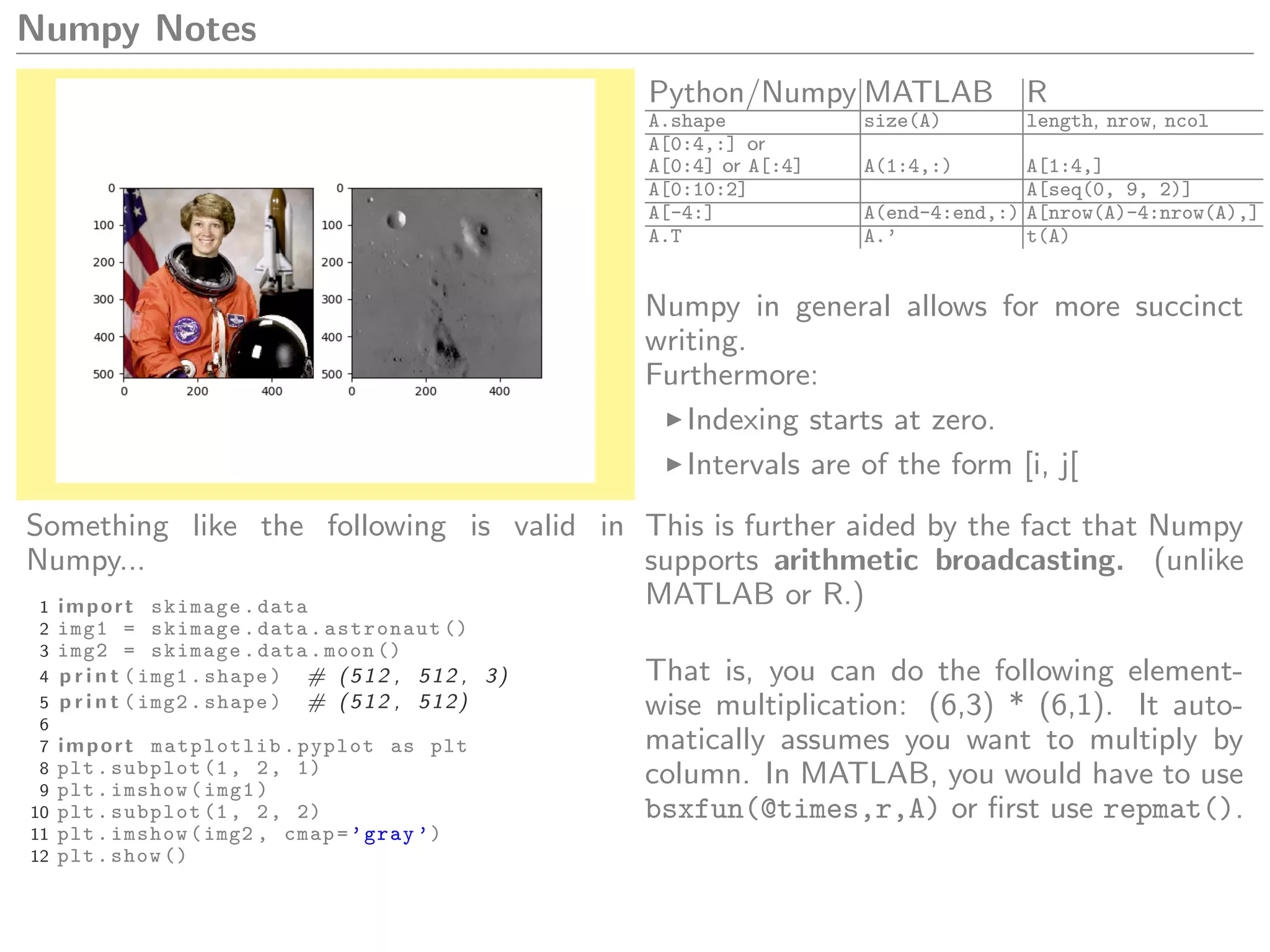 Numpy Notes
Python/Numpy MATLAB R
A.shape size(A) length, nrow, ncol
A[0:4,:] or
A[0:4] or A[:4] A(1:4,:) A[1:4,]
A[0:10:2] A[seq(0, 9, 2)]
A[-4:] A(end-4:end,:) A[nrow(A)-4:nrow(A),]
A.T A.’ t(A)
Numpy in general allows for more succinct
writing.
Furthermore:
Indexing starts at zero.
Intervals are of the form [i, j[
Something like the following is valid in
Numpy...
1 import skimage.data
2 img1 = skimage.data.astronaut ()
3 img2 = skimage.data.moon ()
4 p r i n t (img1.shape) # (512 , 512 , 3)
5 p r i n t (img2.shape) # (512 , 512)
6
7 import matplotlib.pyplot as plt
8 plt.subplot (1, 2, 1)
9 plt.imshow(img1)
10 plt.subplot (1, 2, 2)
11 plt.imshow(img2 , cmap=’gray ’)
12 plt.show ()
This is further aided by the fact that Numpy
supports arithmetic broadcasting. (unlike
MATLAB or R.)
That is, you can do the following element-
wise multiplication: (6,3) * (6,1). It auto-
matically assumes you want to multiply by
column. In MATLAB, you would have to use
bsxfun(@times,r,A) or ﬁrst use repmat().
 
