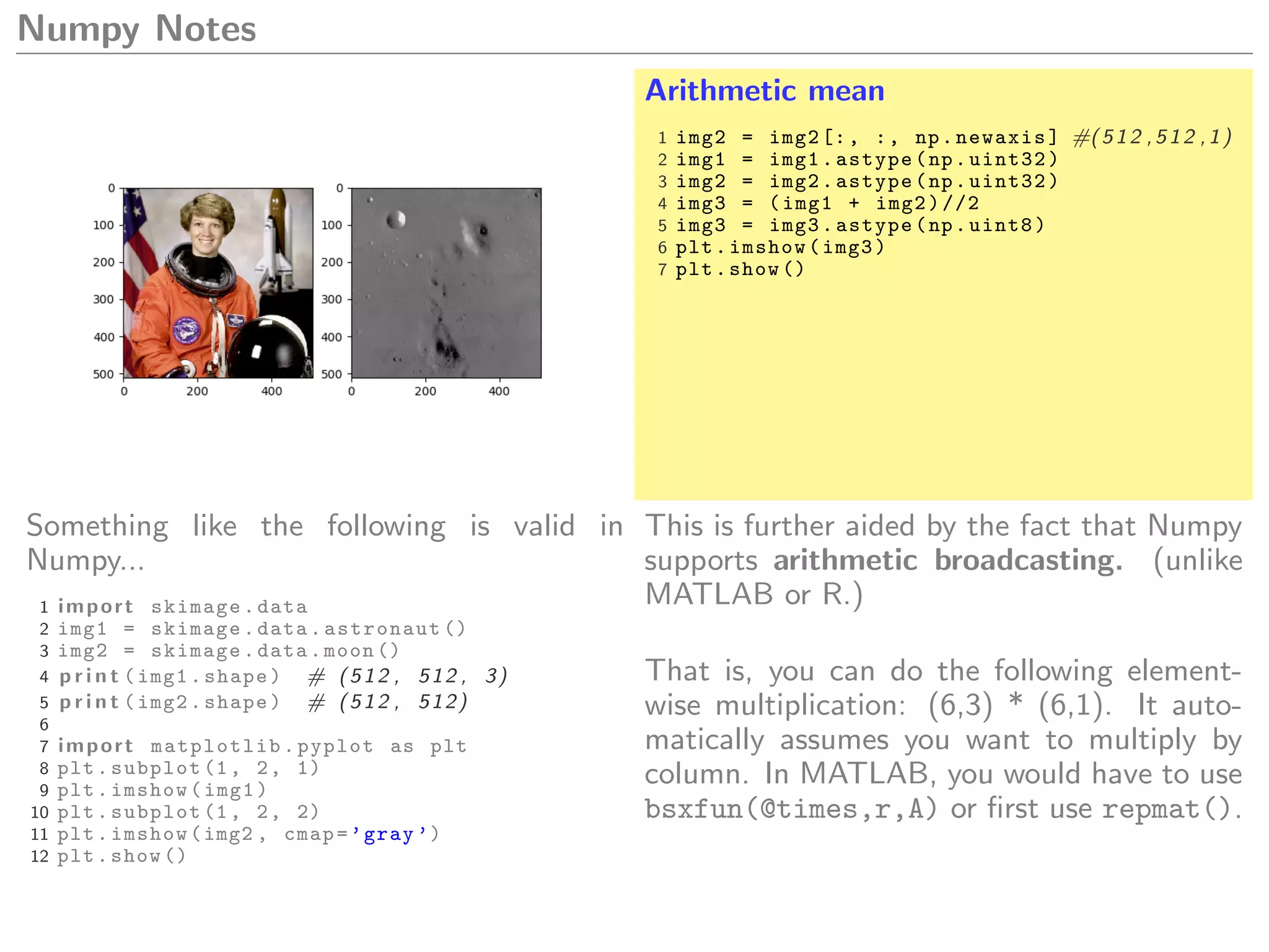 Numpy Notes
Arithmetic mean
1 img2 = img2[:, :, np.newaxis] #(512 ,512 ,1)
2 img1 = img1.astype(np.uint32)
3 img2 = img2.astype(np.uint32)
4 img3 = (img1 + img2)//2
5 img3 = img3.astype(np.uint8)
6 plt.imshow(img3)
7 plt.show ()
Something like the following is valid in
Numpy...
1 import skimage.data
2 img1 = skimage.data.astronaut ()
3 img2 = skimage.data.moon ()
4 p r i n t (img1.shape) # (512 , 512 , 3)
5 p r i n t (img2.shape) # (512 , 512)
6
7 import matplotlib.pyplot as plt
8 plt.subplot (1, 2, 1)
9 plt.imshow(img1)
10 plt.subplot (1, 2, 2)
11 plt.imshow(img2 , cmap=’gray ’)
12 plt.show ()
This is further aided by the fact that Numpy
supports arithmetic broadcasting. (unlike
MATLAB or R.)
That is, you can do the following element-
wise multiplication: (6,3) * (6,1). It auto-
matically assumes you want to multiply by
column. In MATLAB, you would have to use
bsxfun(@times,r,A) or ﬁrst use repmat().
 