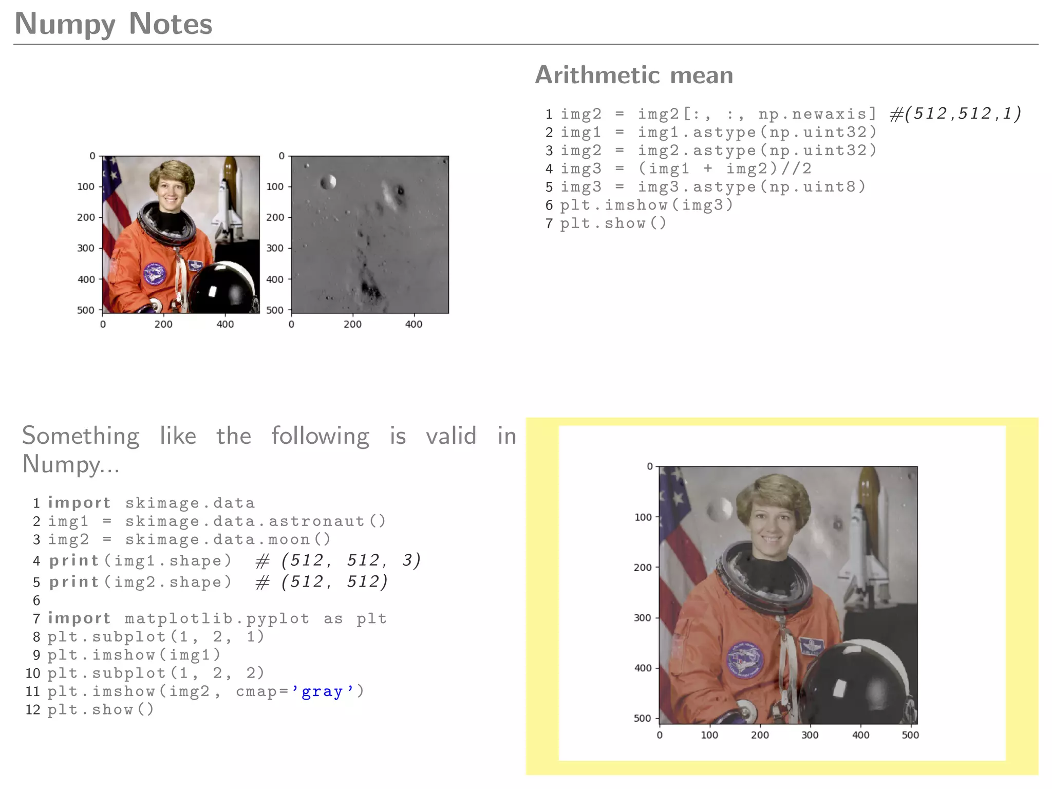Numpy Notes
Arithmetic mean
1 img2 = img2[:, :, np.newaxis] #(512 ,512 ,1)
2 img1 = img1.astype(np.uint32)
3 img2 = img2.astype(np.uint32)
4 img3 = (img1 + img2)//2
5 img3 = img3.astype(np.uint8)
6 plt.imshow(img3)
7 plt.show ()
Something like the following is valid in
Numpy...
1 import skimage.data
2 img1 = skimage.data.astronaut ()
3 img2 = skimage.data.moon ()
4 p r i n t (img1.shape) # (512 , 512 , 3)
5 p r i n t (img2.shape) # (512 , 512)
6
7 import matplotlib.pyplot as plt
8 plt.subplot (1, 2, 1)
9 plt.imshow(img1)
10 plt.subplot (1, 2, 2)
11 plt.imshow(img2 , cmap=’gray ’)
12 plt.show ()
 
