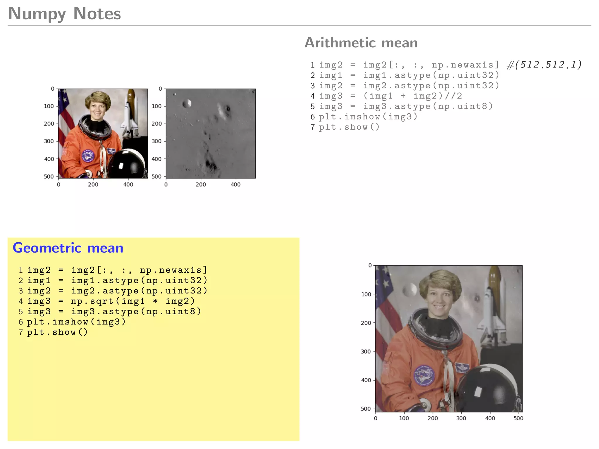 Numpy Notes
Arithmetic mean
1 img2 = img2[:, :, np.newaxis] #(512 ,512 ,1)
2 img1 = img1.astype(np.uint32)
3 img2 = img2.astype(np.uint32)
4 img3 = (img1 + img2)//2
5 img3 = img3.astype(np.uint8)
6 plt.imshow(img3)
7 plt.show ()
Geometric mean
1 img2 = img2[:, :, np.newaxis]
2 img1 = img1.astype(np.uint32)
3 img2 = img2.astype(np.uint32)
4 img3 = np.sqrt(img1 * img2)
5 img3 = img3.astype(np.uint8)
6 plt.imshow(img3)
7 plt.show ()
 