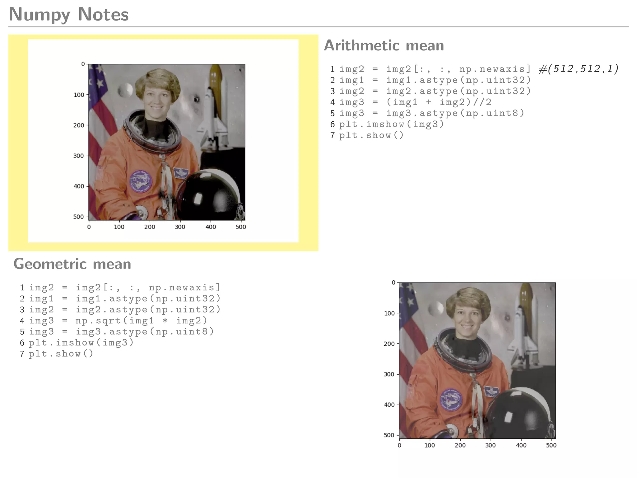 Numpy Notes
Arithmetic mean
1 img2 = img2[:, :, np.newaxis] #(512 ,512 ,1)
2 img1 = img1.astype(np.uint32)
3 img2 = img2.astype(np.uint32)
4 img3 = (img1 + img2)//2
5 img3 = img3.astype(np.uint8)
6 plt.imshow(img3)
7 plt.show ()
Geometric mean
1 img2 = img2[:, :, np.newaxis]
2 img1 = img1.astype(np.uint32)
3 img2 = img2.astype(np.uint32)
4 img3 = np.sqrt(img1 * img2)
5 img3 = img3.astype(np.uint8)
6 plt.imshow(img3)
7 plt.show ()
 