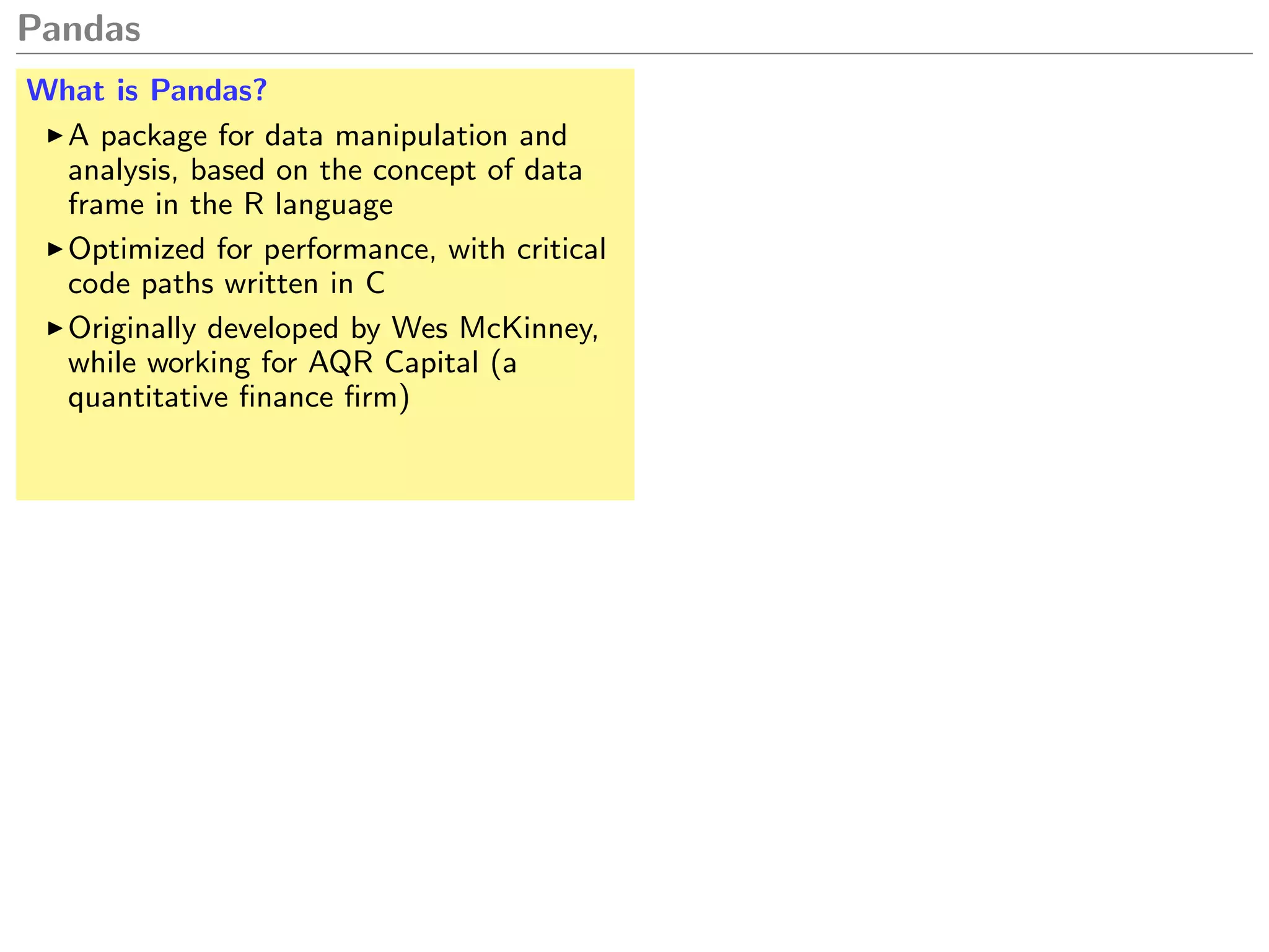 Pandas
What is Pandas?
A package for data manipulation and
analysis, based on the concept of data
frame in the R language
Optimized for performance, with critical
code paths written in C
Originally developed by Wes McKinney,
while working for AQR Capital (a
quantitative ﬁnance ﬁrm)
 