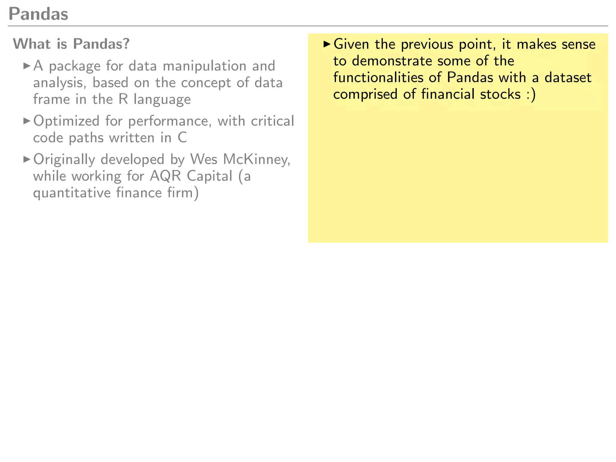 Pandas
What is Pandas?
A package for data manipulation and
analysis, based on the concept of data
frame in the R language
Optimized for performance, with critical
code paths written in C
Originally developed by Wes McKinney,
while working for AQR Capital (a
quantitative ﬁnance ﬁrm)
Given the previous point, it makes sense
to demonstrate some of the
functionalities of Pandas with a dataset
comprised of ﬁnancial stocks :)
 