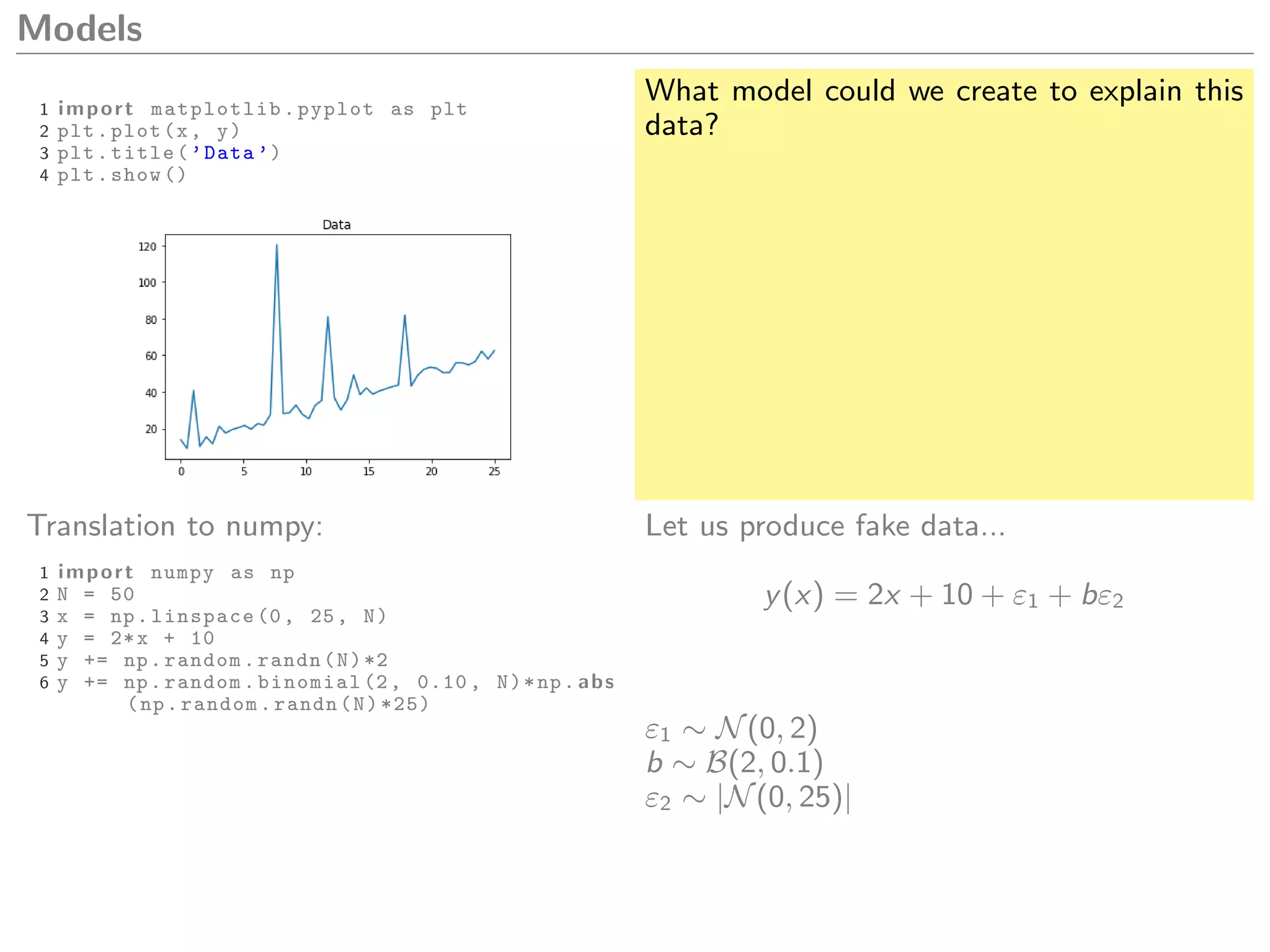 Models
1 import matplotlib.pyplot as plt
2 plt.plot(x, y)
3 plt.title(’Data ’)
4 plt.show ()
What model could we create to explain this
data?
Translation to numpy:
1 import numpy as np
2 N = 50
3 x = np.linspace (0, 25, N)
4 y = 2*x + 10
5 y += np.random.randn(N)*2
6 y += np.random.binomial (2, 0.10 , N)*np. abs
(np.random.randn(N)*25)
Let us produce fake data...
y(x) = 2x + 10 + ε1 + bε2
ε1 ∼ N(0, 2)
b ∼ B(2, 0.1)
ε2 ∼ |N(0, 25)|
 