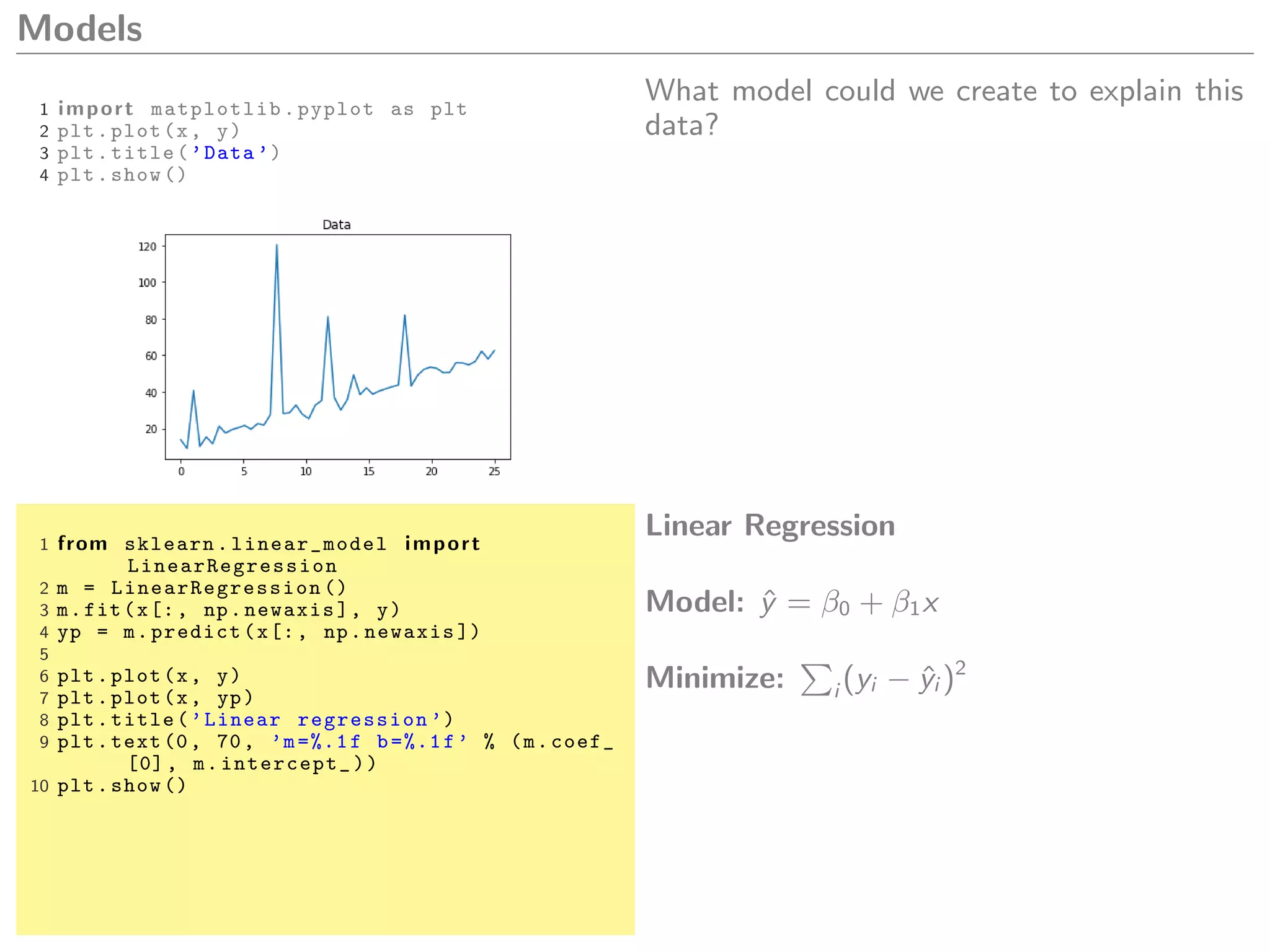Models
1 import matplotlib.pyplot as plt
2 plt.plot(x, y)
3 plt.title(’Data ’)
4 plt.show ()
What model could we create to explain this
data?
1 from sklearn. linear_model import
LinearRegression
2 m = LinearRegression ()
3 m.fit(x[:, np.newaxis], y)
4 yp = m.predict(x[:, np.newaxis ])
5
6 plt.plot(x, y)
7 plt.plot(x, yp)
8 plt.title(’Linear regression ’)
9 plt.text(0, 70, ’m=%.1f b=%.1f’ % (m.coef_
[0], m.intercept_))
10 plt.show ()
Linear Regression
Model: ˆy = β0 + β1x
Minimize: i (yi − ˆyi )2
 