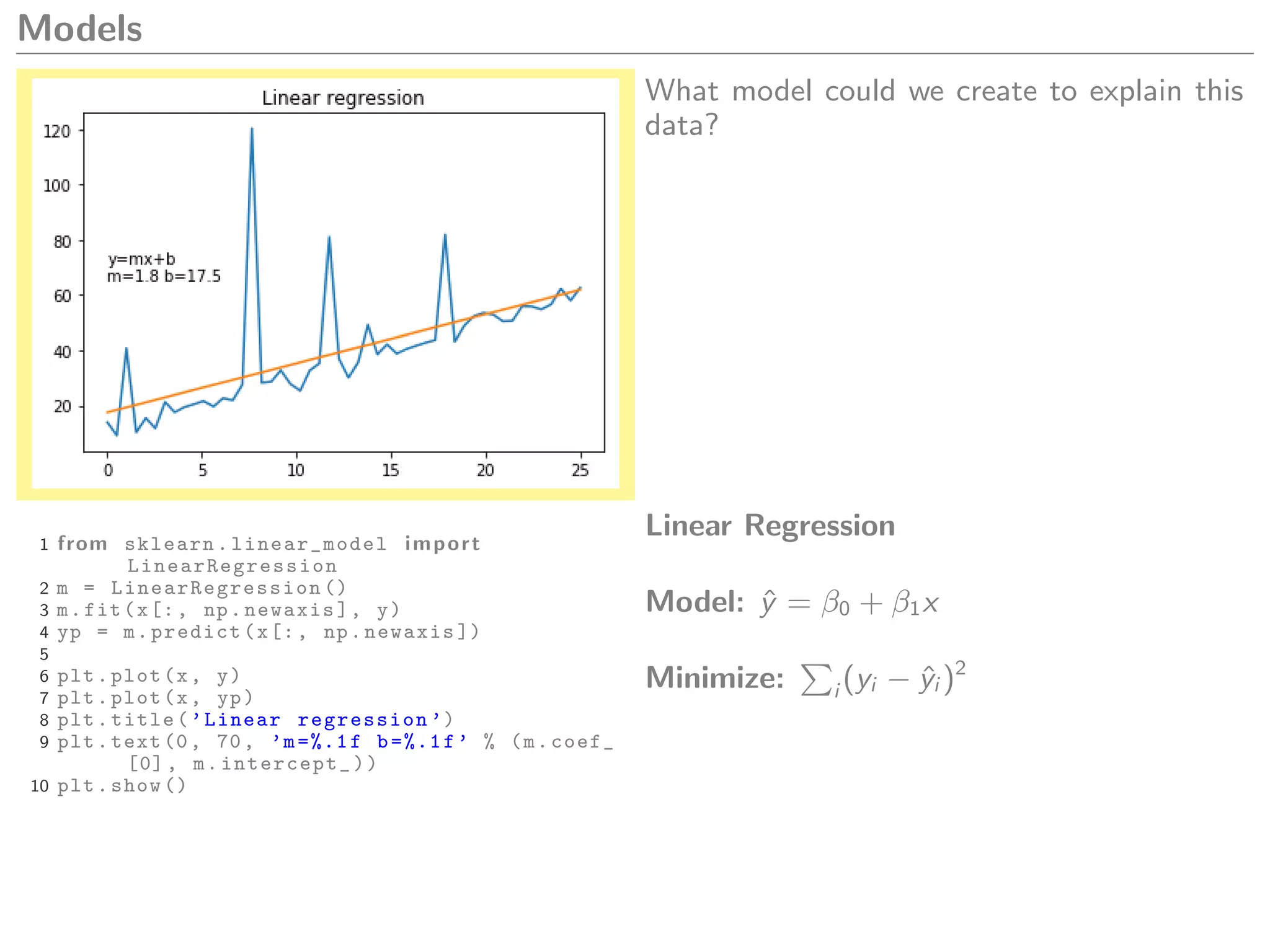 Models
What model could we create to explain this
data?
1 from sklearn. linear_model import
LinearRegression
2 m = LinearRegression ()
3 m.fit(x[:, np.newaxis], y)
4 yp = m.predict(x[:, np.newaxis ])
5
6 plt.plot(x, y)
7 plt.plot(x, yp)
8 plt.title(’Linear regression ’)
9 plt.text(0, 70, ’m=%.1f b=%.1f’ % (m.coef_
[0], m.intercept_))
10 plt.show ()
Linear Regression
Model: ˆy = β0 + β1x
Minimize: i (yi − ˆyi )2
 