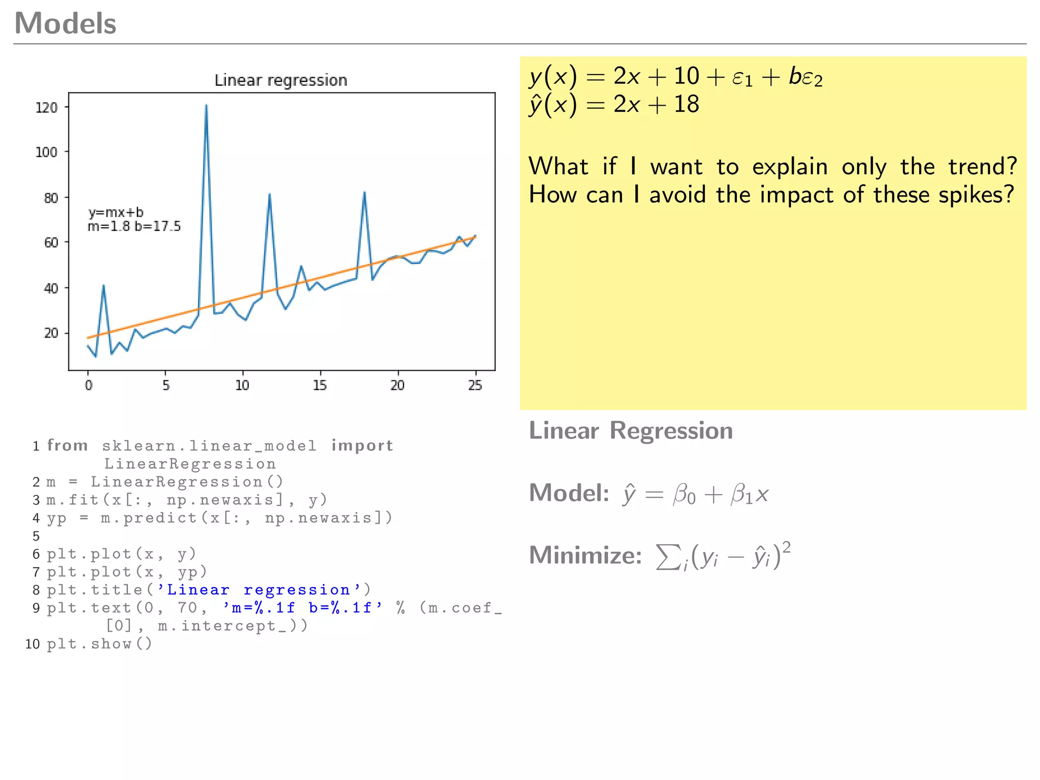 Models
y(x) = 2x + 10 + ε1 + bε2
ˆy(x) = 2x + 18
What if I want to explain only the trend?
How can I avoid the impact of these spikes?
1 from sklearn. linear_model import
LinearRegression
2 m = LinearRegression ()
3 m.fit(x[:, np.newaxis], y)
4 yp = m.predict(x[:, np.newaxis ])
5
6 plt.plot(x, y)
7 plt.plot(x, yp)
8 plt.title(’Linear regression ’)
9 plt.text(0, 70, ’m=%.1f b=%.1f’ % (m.coef_
[0], m.intercept_))
10 plt.show ()
Linear Regression
Model: ˆy = β0 + β1x
Minimize: i (yi − ˆyi )2
 