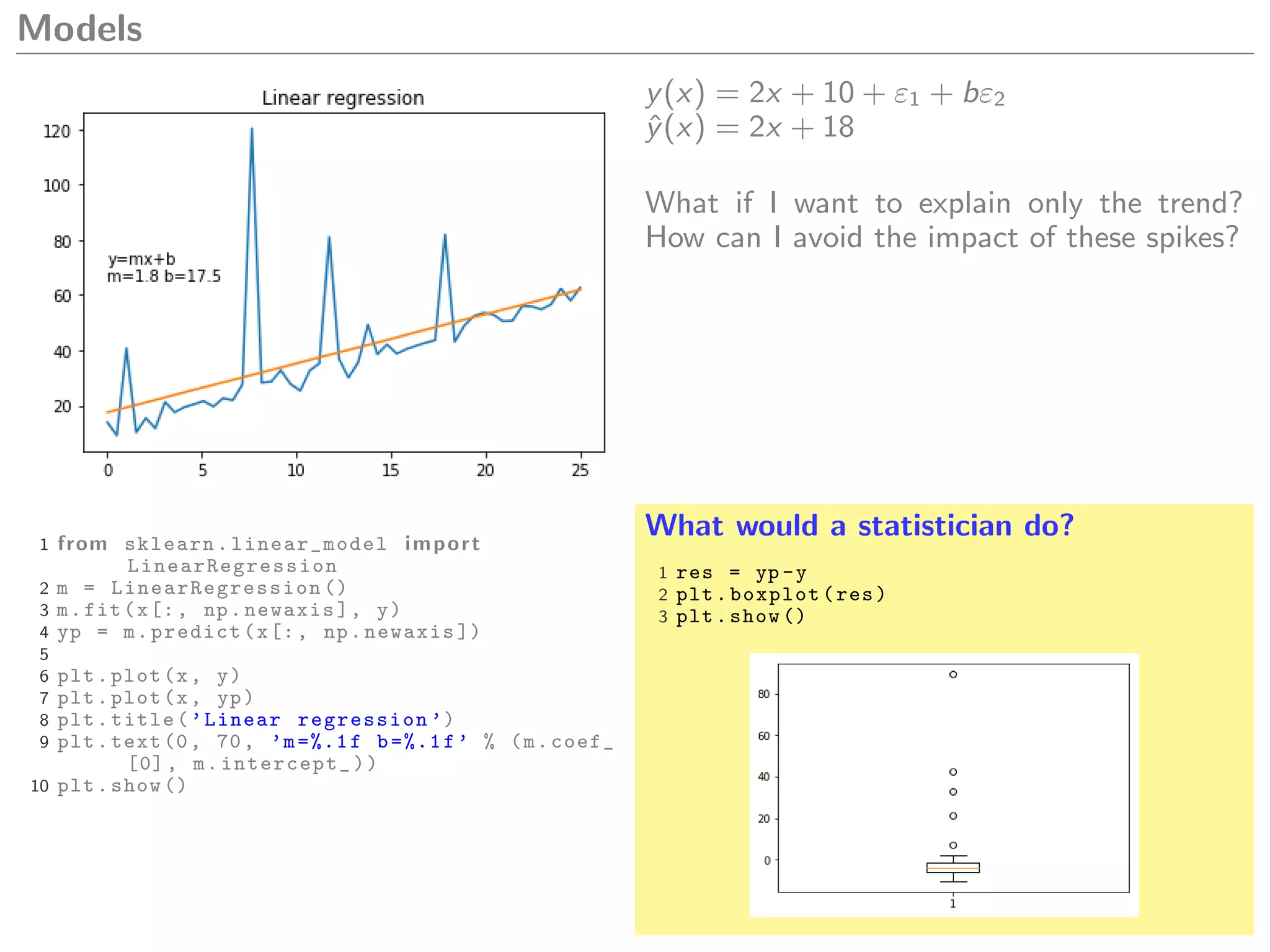 Models
y(x) = 2x + 10 + ε1 + bε2
ˆy(x) = 2x + 18
What if I want to explain only the trend?
How can I avoid the impact of these spikes?
1 from sklearn. linear_model import
LinearRegression
2 m = LinearRegression ()
3 m.fit(x[:, np.newaxis], y)
4 yp = m.predict(x[:, np.newaxis ])
5
6 plt.plot(x, y)
7 plt.plot(x, yp)
8 plt.title(’Linear regression ’)
9 plt.text(0, 70, ’m=%.1f b=%.1f’ % (m.coef_
[0], m.intercept_))
10 plt.show ()
What would a statistician do?
1 res = yp -y
2 plt.boxplot(res)
3 plt.show ()
 