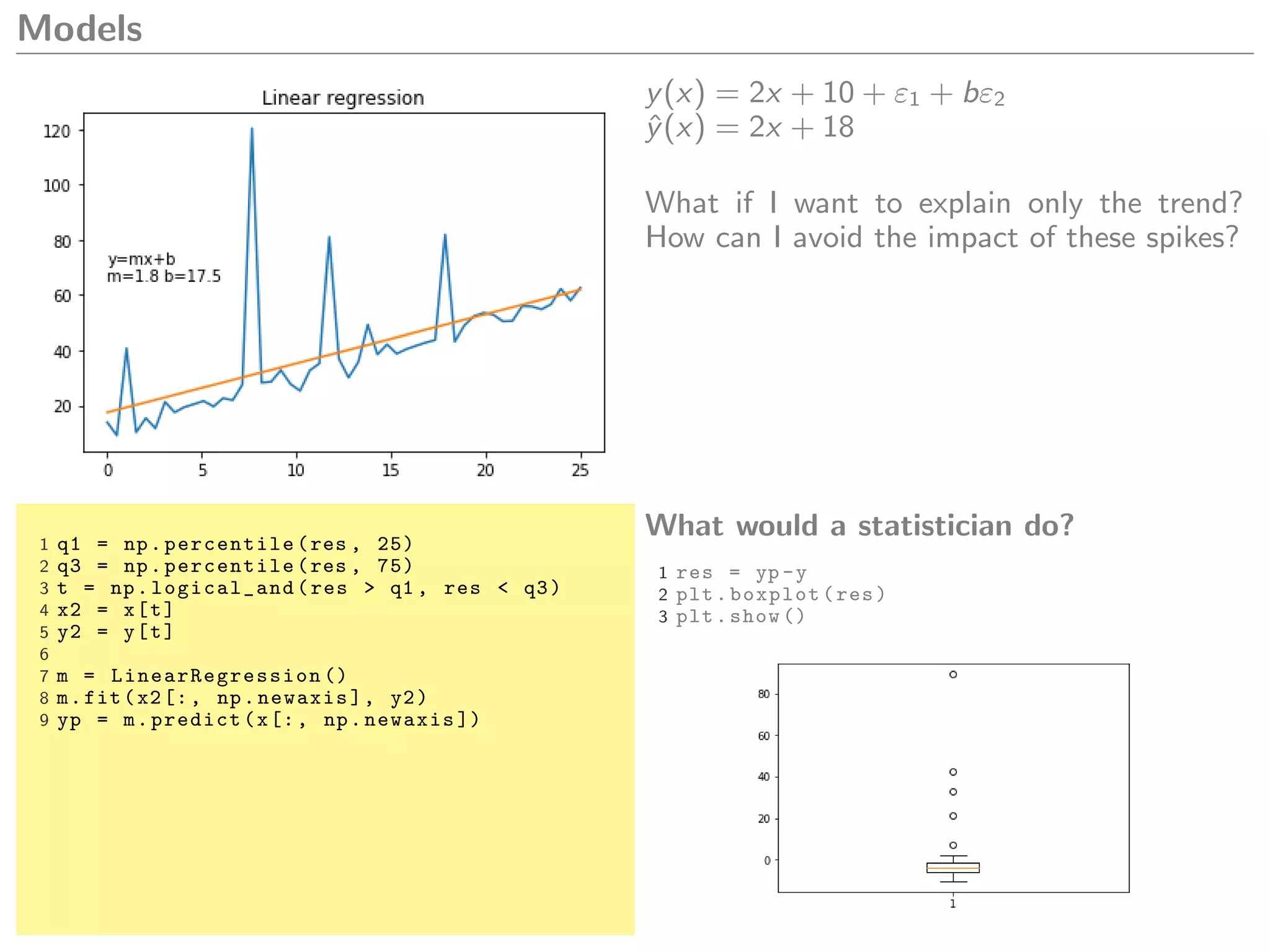 Models
y(x) = 2x + 10 + ε1 + bε2
ˆy(x) = 2x + 18
What if I want to explain only the trend?
How can I avoid the impact of these spikes?
1 q1 = np.percentile(res , 25)
2 q3 = np.percentile(res , 75)
3 t = np.logical_and(res > q1 , res < q3)
4 x2 = x[t]
5 y2 = y[t]
6
7 m = LinearRegression ()
8 m.fit(x2[:, np.newaxis], y2)
9 yp = m.predict(x[:, np.newaxis ])
What would a statistician do?
1 res = yp -y
2 plt.boxplot(res)
3 plt.show ()
 