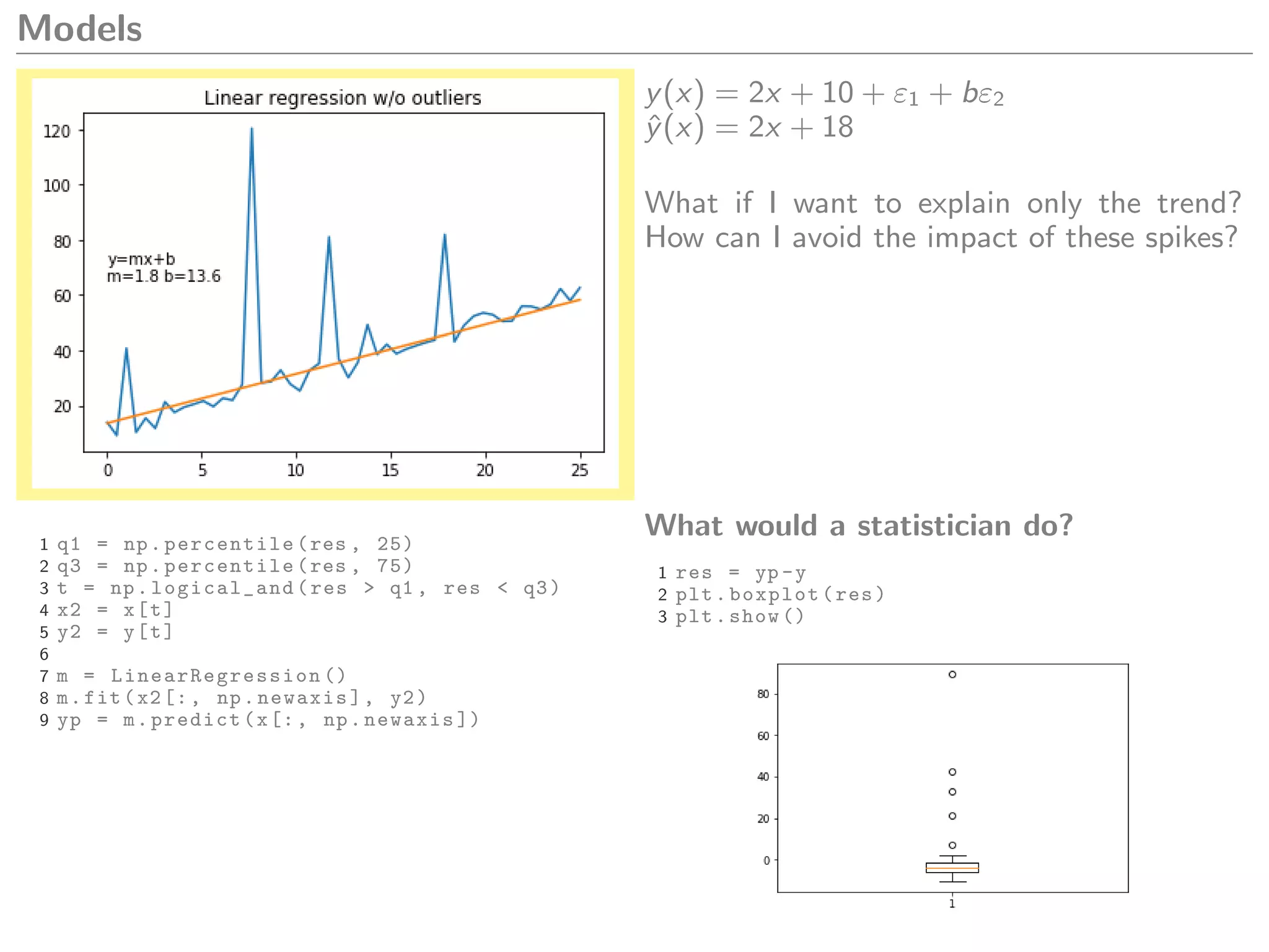 Models
y(x) = 2x + 10 + ε1 + bε2
ˆy(x) = 2x + 18
What if I want to explain only the trend?
How can I avoid the impact of these spikes?
1 q1 = np.percentile(res , 25)
2 q3 = np.percentile(res , 75)
3 t = np.logical_and(res > q1 , res < q3)
4 x2 = x[t]
5 y2 = y[t]
6
7 m = LinearRegression ()
8 m.fit(x2[:, np.newaxis], y2)
9 yp = m.predict(x[:, np.newaxis ])
What would a statistician do?
1 res = yp -y
2 plt.boxplot(res)
3 plt.show ()
 