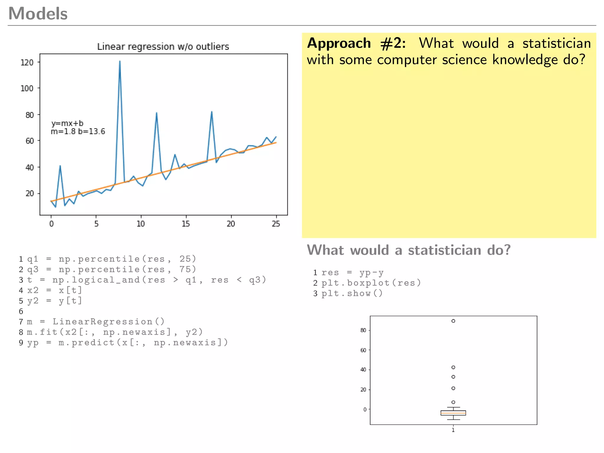 Models
Approach #2: What would a statistician
with some computer science knowledge do?
1 q1 = np.percentile(res , 25)
2 q3 = np.percentile(res , 75)
3 t = np.logical_and(res > q1 , res < q3)
4 x2 = x[t]
5 y2 = y[t]
6
7 m = LinearRegression ()
8 m.fit(x2[:, np.newaxis], y2)
9 yp = m.predict(x[:, np.newaxis ])
What would a statistician do?
1 res = yp -y
2 plt.boxplot(res)
3 plt.show ()
 