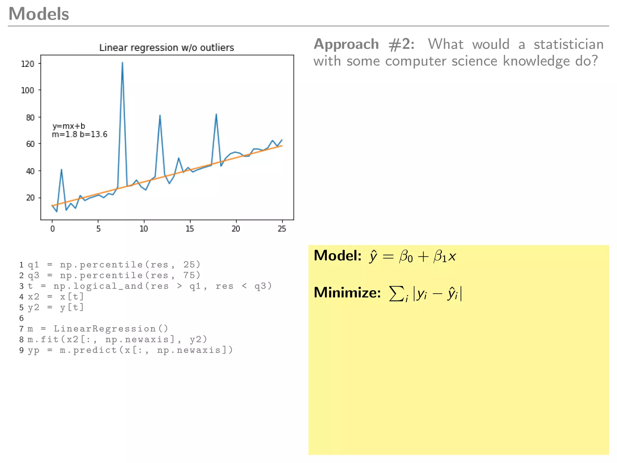 Models
Approach #2: What would a statistician
with some computer science knowledge do?
1 q1 = np.percentile(res , 25)
2 q3 = np.percentile(res , 75)
3 t = np.logical_and(res > q1 , res < q3)
4 x2 = x[t]
5 y2 = y[t]
6
7 m = LinearRegression ()
8 m.fit(x2[:, np.newaxis], y2)
9 yp = m.predict(x[:, np.newaxis ])
Model: ˆy = β0 + β1x
Minimize: i |yi − ˆyi |
 