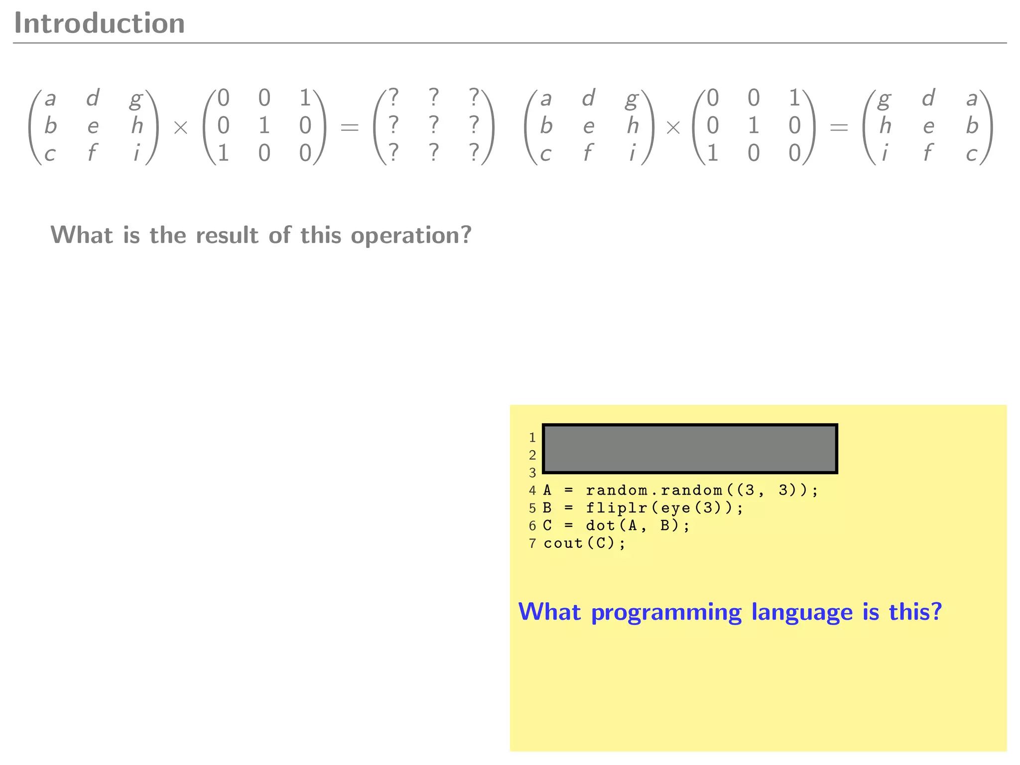 Introduction
a d g
b e h
c f i
×
0 0 1
0 1 0
1 0 0
=
? ? ?
? ? ?
? ? ?
What is the result of this operation?
a d g
b e h
c f i
×
0 0 1
0 1 0
1 0 0
=
g d a
h e b
i f c
1 from numpy import *
2 cout = p r i n t
3
4 A = random.random ((3, 3));
5 B = fliplr(eye (3));
6 C = dot(A, B);
7 cout(C);
What programming language is this?
 
