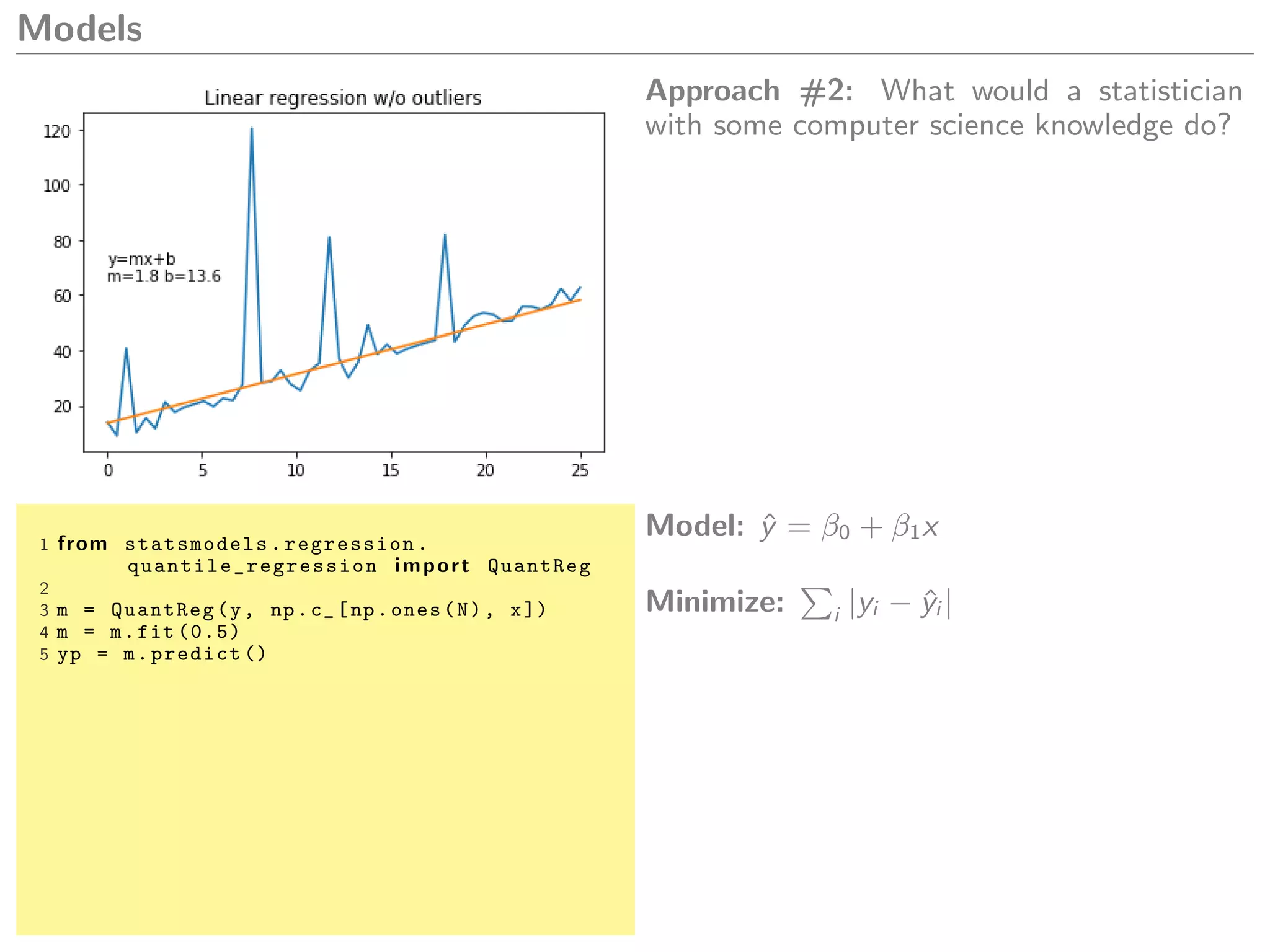 Models
Approach #2: What would a statistician
with some computer science knowledge do?
1 from statsmodels.regression.
quantile_regression import QuantReg
2
3 m = QuantReg(y, np.c_[np.ones(N), x])
4 m = m.fit (0.5)
5 yp = m.predict ()
Model: ˆy = β0 + β1x
Minimize: i |yi − ˆyi |
 