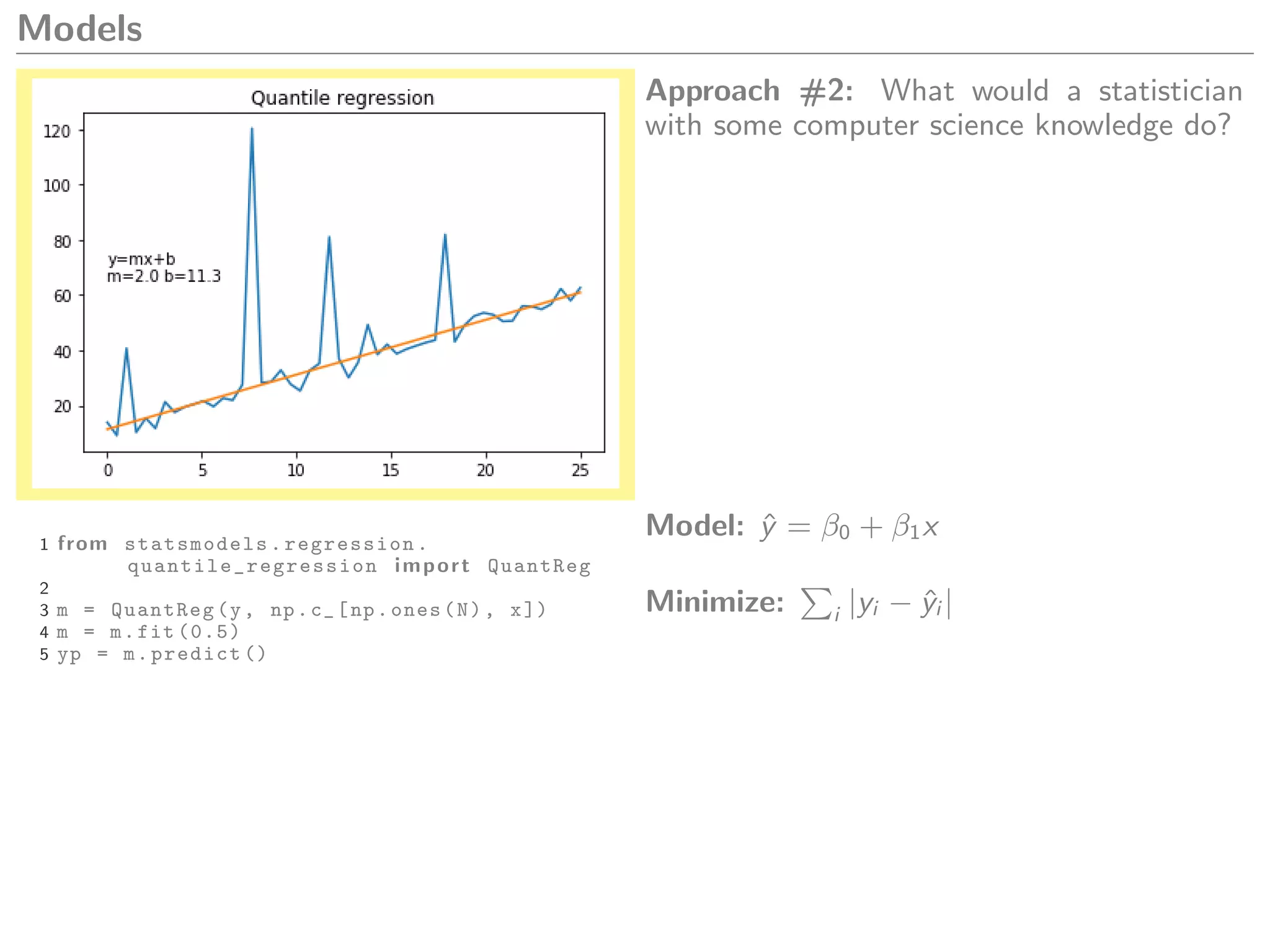 Models
Approach #2: What would a statistician
with some computer science knowledge do?
1 from statsmodels.regression.
quantile_regression import QuantReg
2
3 m = QuantReg(y, np.c_[np.ones(N), x])
4 m = m.fit (0.5)
5 yp = m.predict ()
Model: ˆy = β0 + β1x
Minimize: i |yi − ˆyi |
 