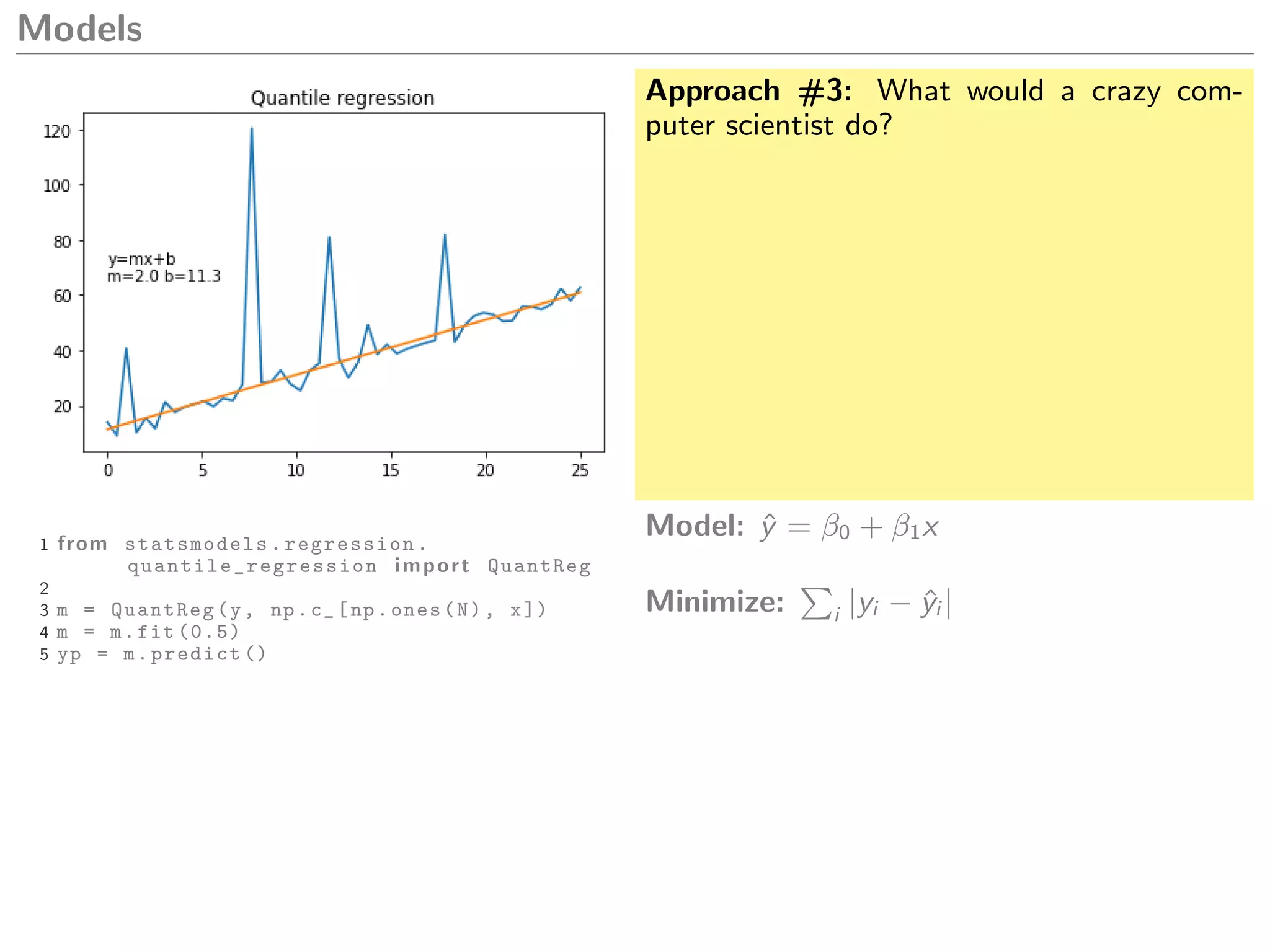 Models
Approach #3: What would a crazy com-
puter scientist do?
1 from statsmodels.regression.
quantile_regression import QuantReg
2
3 m = QuantReg(y, np.c_[np.ones(N), x])
4 m = m.fit (0.5)
5 yp = m.predict ()
Model: ˆy = β0 + β1x
Minimize: i |yi − ˆyi |
 