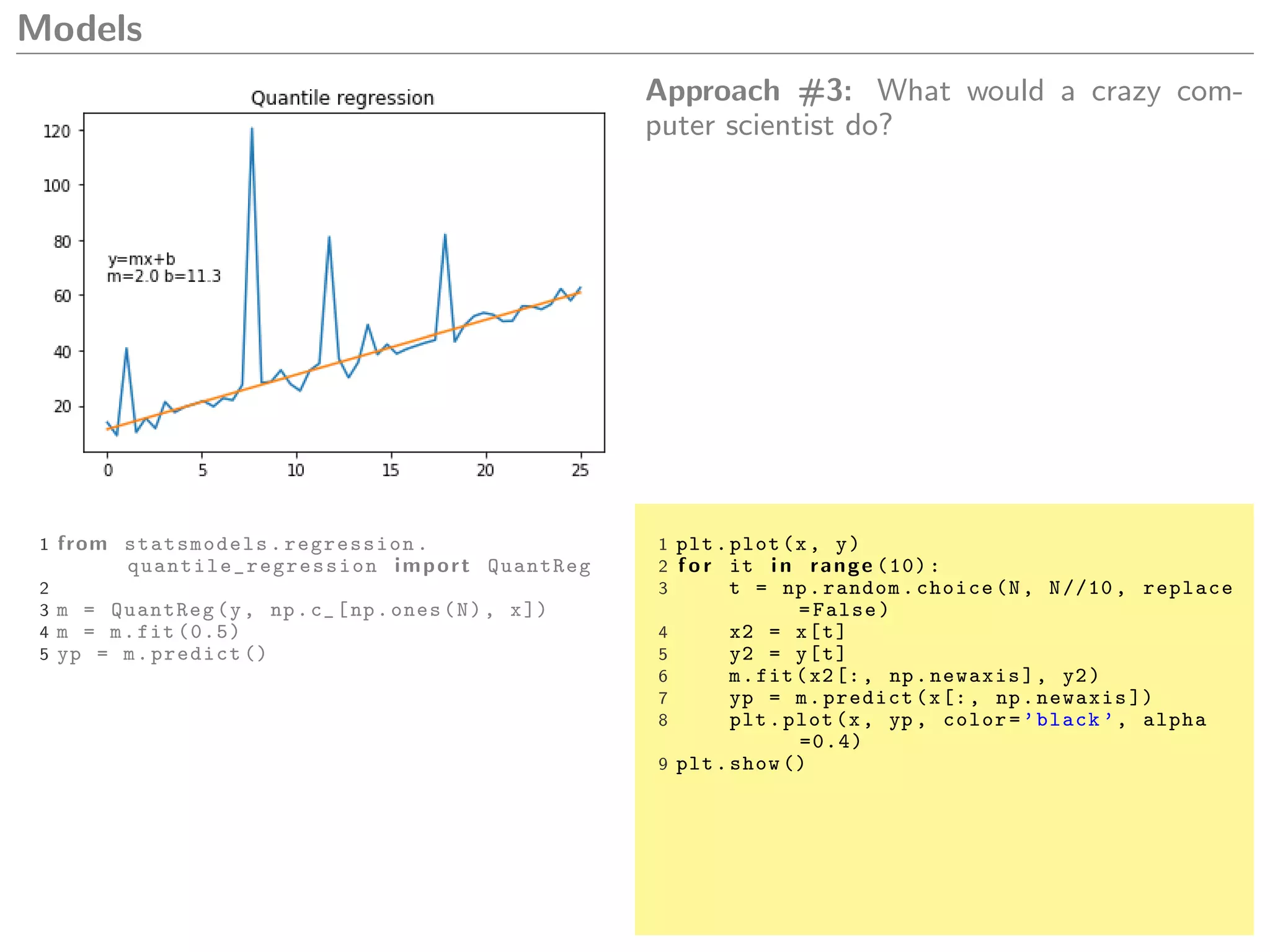 Models
Approach #3: What would a crazy com-
puter scientist do?
1 from statsmodels.regression.
quantile_regression import QuantReg
2
3 m = QuantReg(y, np.c_[np.ones(N), x])
4 m = m.fit (0.5)
5 yp = m.predict ()
1 plt.plot(x, y)
2 f o r it i n range (10):
3 t = np.random.choice(N, N//10 , replace
=False)
4 x2 = x[t]
5 y2 = y[t]
6 m.fit(x2[:, np.newaxis], y2)
7 yp = m.predict(x[:, np.newaxis ])
8 plt.plot(x, yp , color=’black ’, alpha
=0.4)
9 plt.show ()
 