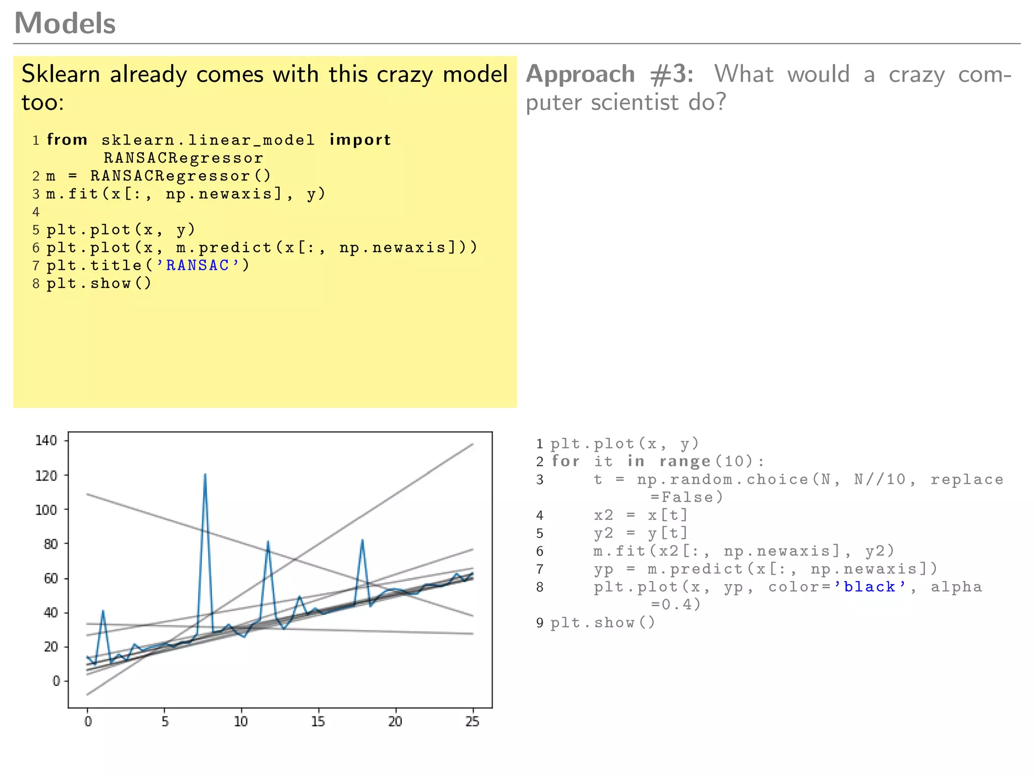 Models
Sklearn already comes with this crazy model
too:
1 from sklearn. linear_model import
RANSACRegressor
2 m = RANSACRegressor ()
3 m.fit(x[:, np.newaxis], y)
4
5 plt.plot(x, y)
6 plt.plot(x, m.predict(x[:, np.newaxis ]))
7 plt.title(’RANSAC ’)
8 plt.show ()
Approach #3: What would a crazy com-
puter scientist do?
1 plt.plot(x, y)
2 f o r it i n range (10):
3 t = np.random.choice(N, N//10 , replace
=False)
4 x2 = x[t]
5 y2 = y[t]
6 m.fit(x2[:, np.newaxis], y2)
7 yp = m.predict(x[:, np.newaxis ])
8 plt.plot(x, yp , color=’black ’, alpha
=0.4)
9 plt.show ()
 