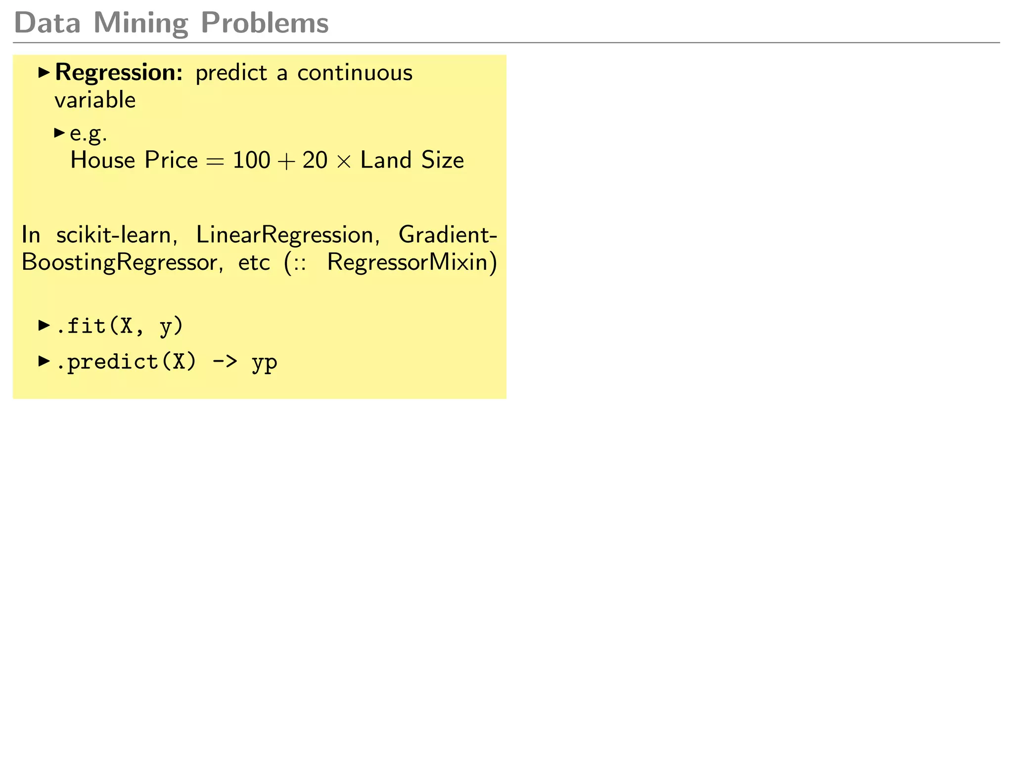 Data Mining Problems
Regression: predict a continuous
variable
e.g.
House Price = 100 + 20 × Land Size
In scikit-learn, LinearRegression, Gradient-
BoostingRegressor, etc (:: RegressorMixin)
.fit(X, y)
.predict(X) -> yp
 