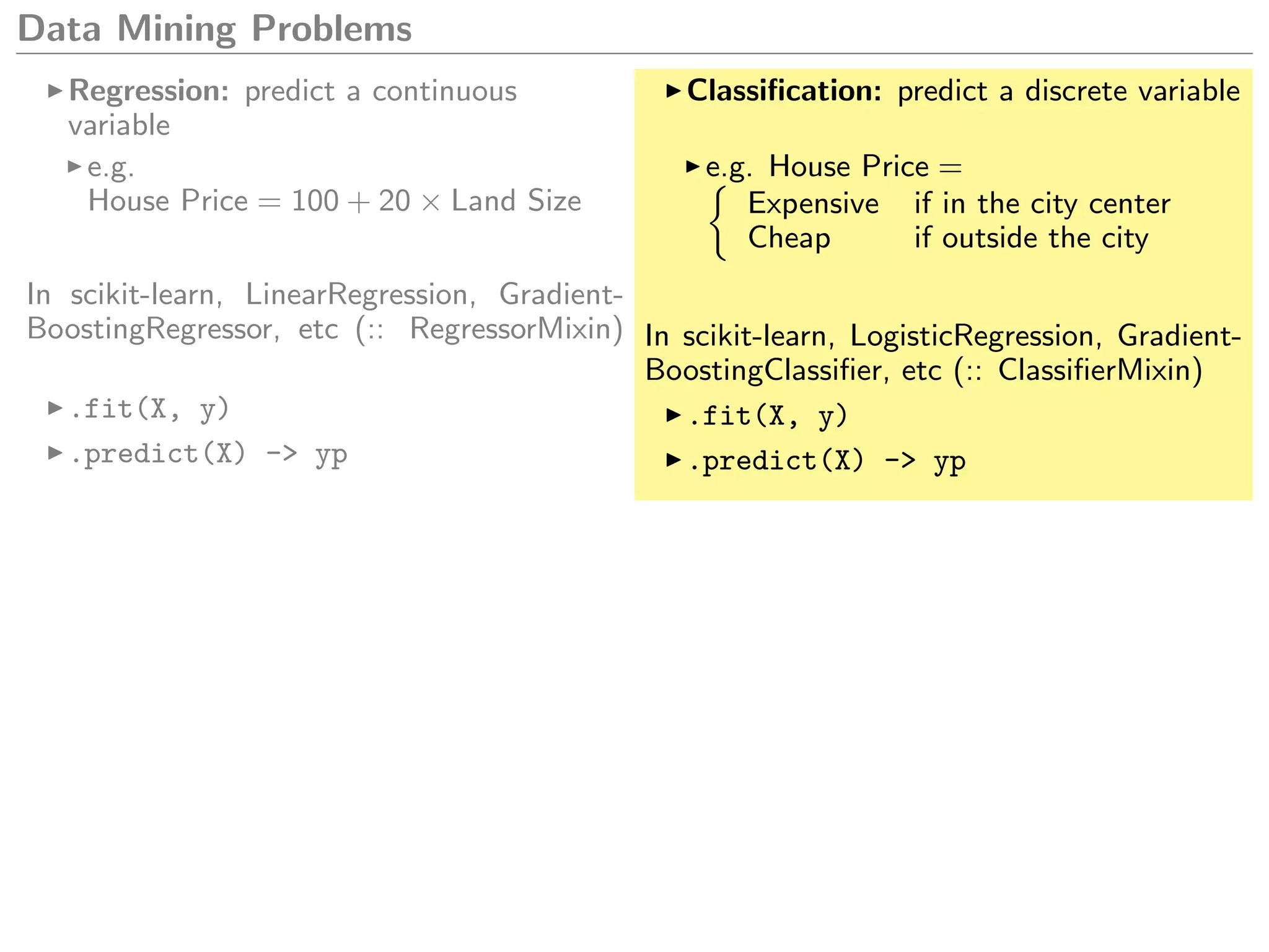 Data Mining Problems
Regression: predict a continuous
variable
e.g.
House Price = 100 + 20 × Land Size
In scikit-learn, LinearRegression, Gradient-
BoostingRegressor, etc (:: RegressorMixin)
.fit(X, y)
.predict(X) -> yp
Classiﬁcation: predict a discrete variable
e.g. House Price =
Expensive if in the city center
Cheap if outside the city
In scikit-learn, LogisticRegression, Gradient-
BoostingClassiﬁer, etc (:: ClassiﬁerMixin)
.fit(X, y)
.predict(X) -> yp
 