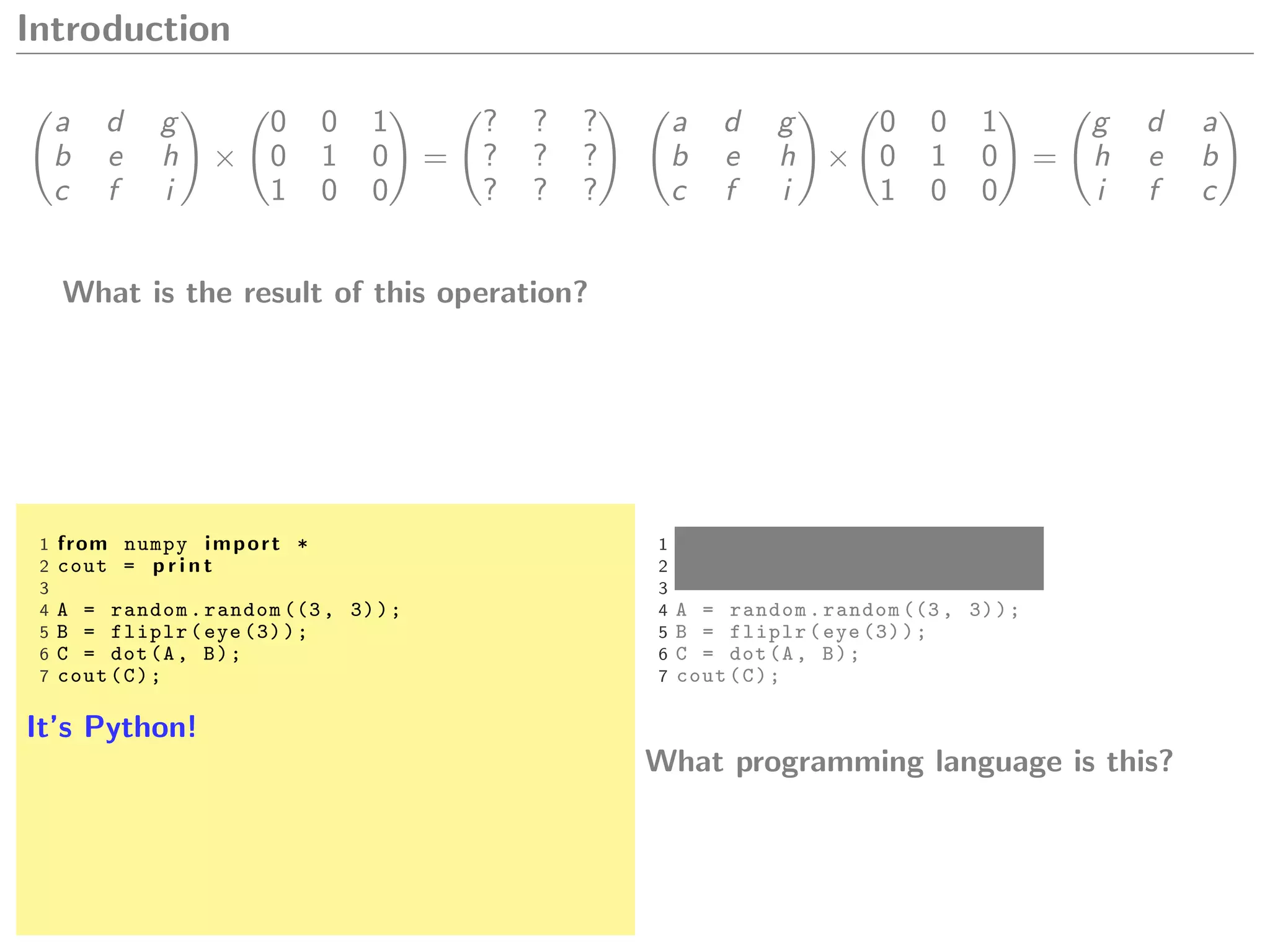 Introduction
a d g
b e h
c f i
×
0 0 1
0 1 0
1 0 0
=
? ? ?
? ? ?
? ? ?
What is the result of this operation?
a d g
b e h
c f i
×
0 0 1
0 1 0
1 0 0
=
g d a
h e b
i f c
1 from numpy import *
2 cout = p r i n t
3
4 A = random.random ((3, 3));
5 B = fliplr(eye (3));
6 C = dot(A, B);
7 cout(C);
It’s Python!
1 from numpy import *
2 cout = p r i n t
3
4 A = random.random ((3, 3));
5 B = fliplr(eye (3));
6 C = dot(A, B);
7 cout(C);
What programming language is this?
 
