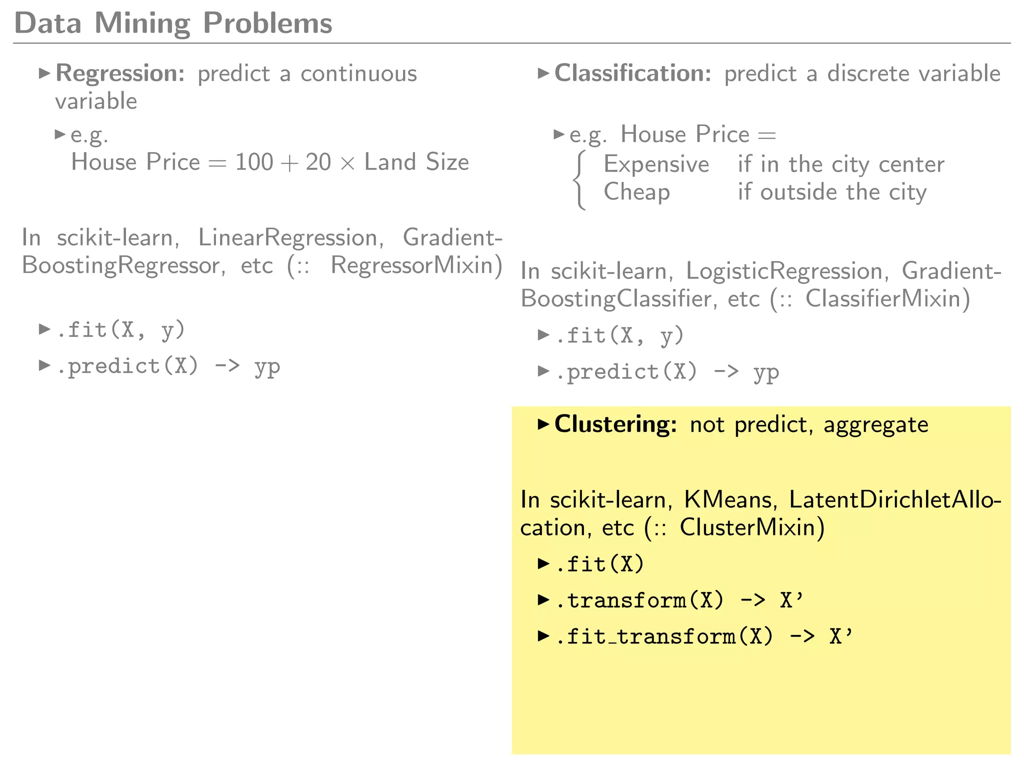 Data Mining Problems
Regression: predict a continuous
variable
e.g.
House Price = 100 + 20 × Land Size
In scikit-learn, LinearRegression, Gradient-
BoostingRegressor, etc (:: RegressorMixin)
.fit(X, y)
.predict(X) -> yp
Classiﬁcation: predict a discrete variable
e.g. House Price =
Expensive if in the city center
Cheap if outside the city
In scikit-learn, LogisticRegression, Gradient-
BoostingClassiﬁer, etc (:: ClassiﬁerMixin)
.fit(X, y)
.predict(X) -> yp
Clustering: not predict, aggregate
In scikit-learn, KMeans, LatentDirichletAllo-
cation, etc (:: ClusterMixin)
.fit(X)
.transform(X) -> X’
.fit transform(X) -> X’
 