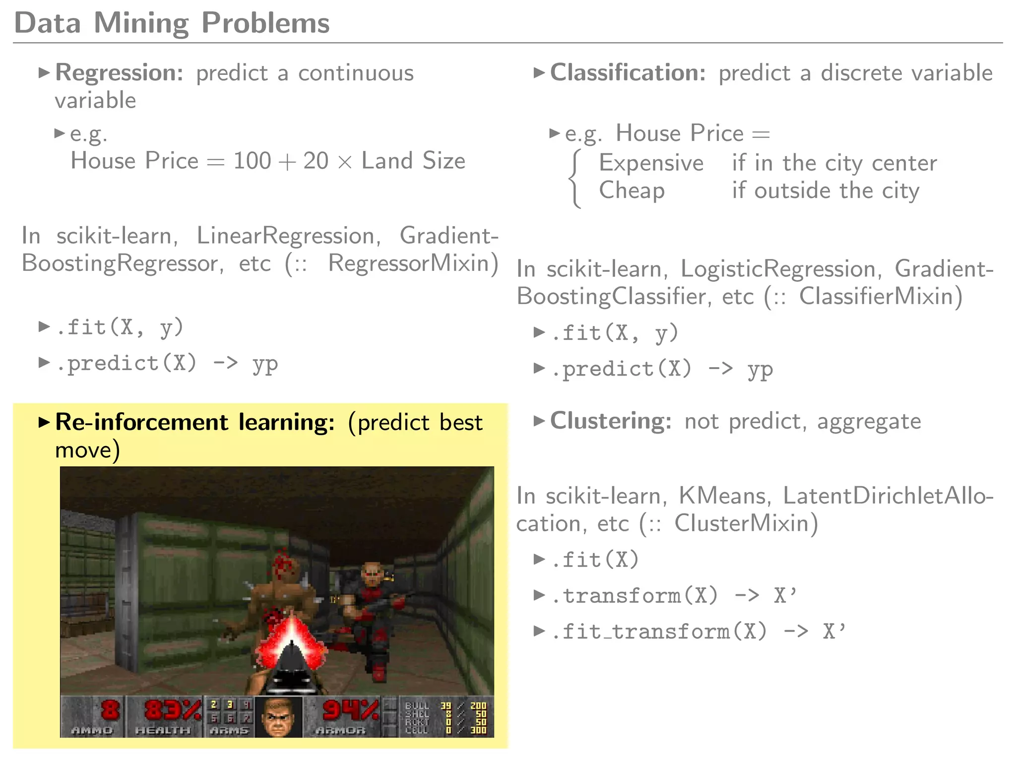 Data Mining Problems
Regression: predict a continuous
variable
e.g.
House Price = 100 + 20 × Land Size
In scikit-learn, LinearRegression, Gradient-
BoostingRegressor, etc (:: RegressorMixin)
.fit(X, y)
.predict(X) -> yp
Classiﬁcation: predict a discrete variable
e.g. House Price =
Expensive if in the city center
Cheap if outside the city
In scikit-learn, LogisticRegression, Gradient-
BoostingClassiﬁer, etc (:: ClassiﬁerMixin)
.fit(X, y)
.predict(X) -> yp
Re-inforcement learning: (predict best
move)
Clustering: not predict, aggregate
In scikit-learn, KMeans, LatentDirichletAllo-
cation, etc (:: ClusterMixin)
.fit(X)
.transform(X) -> X’
.fit transform(X) -> X’
 