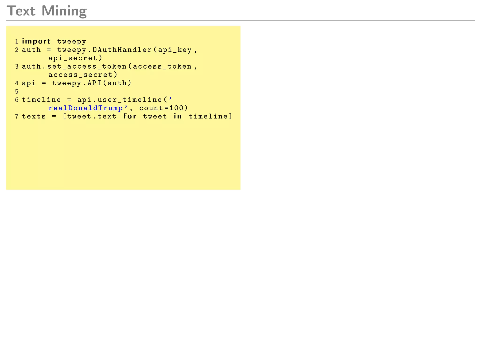 Text Mining
1 import tweepy
2 auth = tweepy. OAuthHandler (api_key ,
api_secret)
3 auth. set_access_token (access_token ,
access_secret )
4 api = tweepy.API(auth)
5
6 timeline = api. user_timeline (’
realDonaldTrump ’, count =100)
7 texts = [tweet.text f o r tweet i n timeline]
 