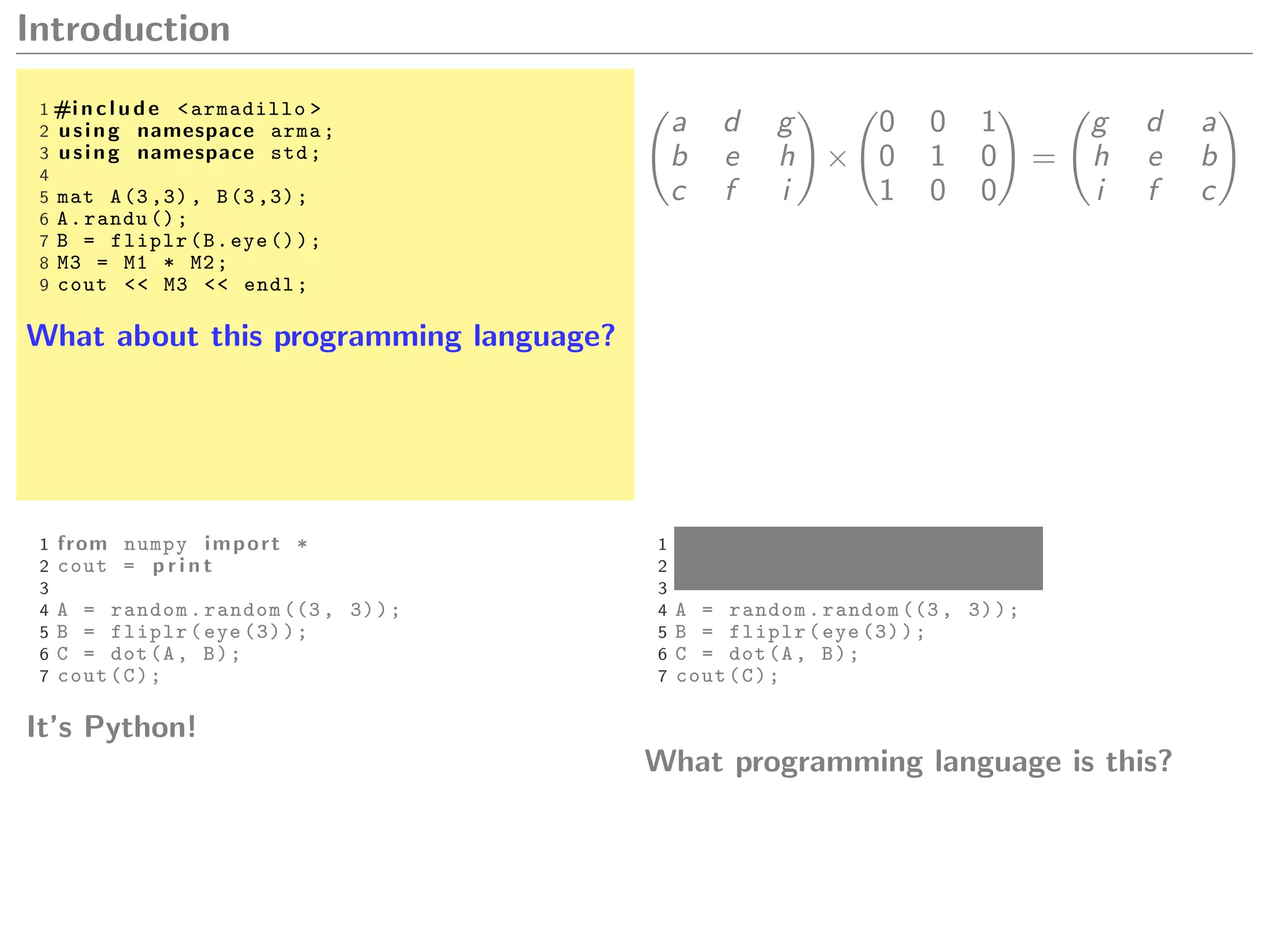 Introduction
1 #i n c l u d e <armadillo >
2 using namespace arma;
3 using namespace std;
4
5 mat A(3 ,3), B(3 ,3);
6 A.randu ();
7 B = fliplr(B.eye ());
8 M3 = M1 * M2;
9 cout << M3 << endl;
What about this programming language?
a d g
b e h
c f i
×
0 0 1
0 1 0
1 0 0
=
g d a
h e b
i f c
1 from numpy import *
2 cout = p r i n t
3
4 A = random.random ((3, 3));
5 B = fliplr(eye (3));
6 C = dot(A, B);
7 cout(C);
It’s Python!
1 from numpy import *
2 cout = p r i n t
3
4 A = random.random ((3, 3));
5 B = fliplr(eye (3));
6 C = dot(A, B);
7 cout(C);
What programming language is this?
 