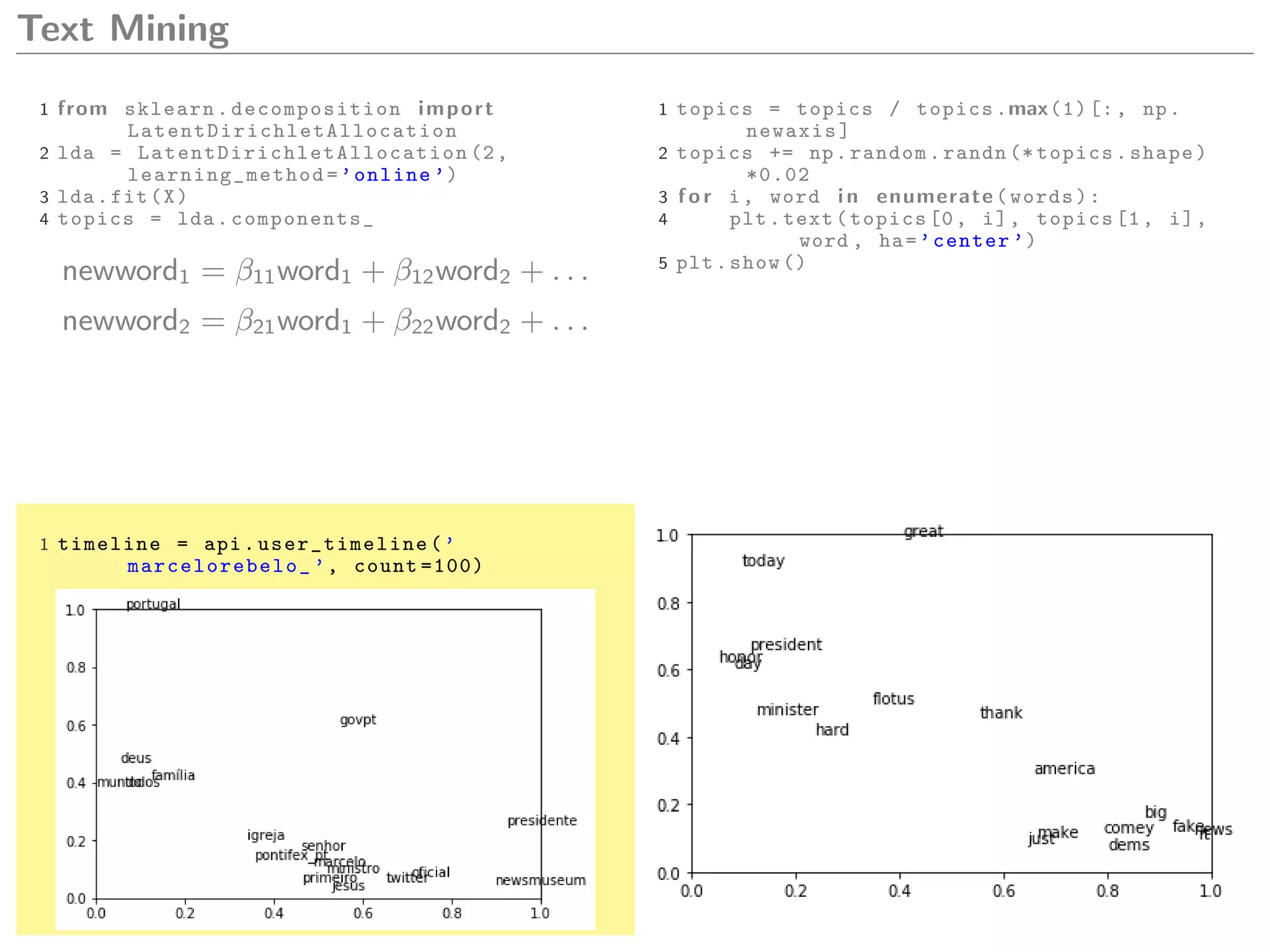 Text Mining
1 from sklearn. decomposition import
LatentDirichletAllocation
2 lda = LatentDirichletAllocation (2,
learning_method =’online ’)
3 lda.fit(X)
4 topics = lda. components_
newword1 = β11word1 + β12word2 + . . .
newword2 = β21word1 + β22word2 + . . .
1 topics = topics / topics.max(1)[:, np.
newaxis]
2 topics += np.random.randn (* topics.shape)
*0.02
3 f o r i, word i n enumerate(words):
4 plt.text(topics [0, i], topics [1, i],
word , ha=’center ’)
5 plt.show ()
1 timeline = api. user_timeline (’
marcelorebelo_ ’, count =100)
 